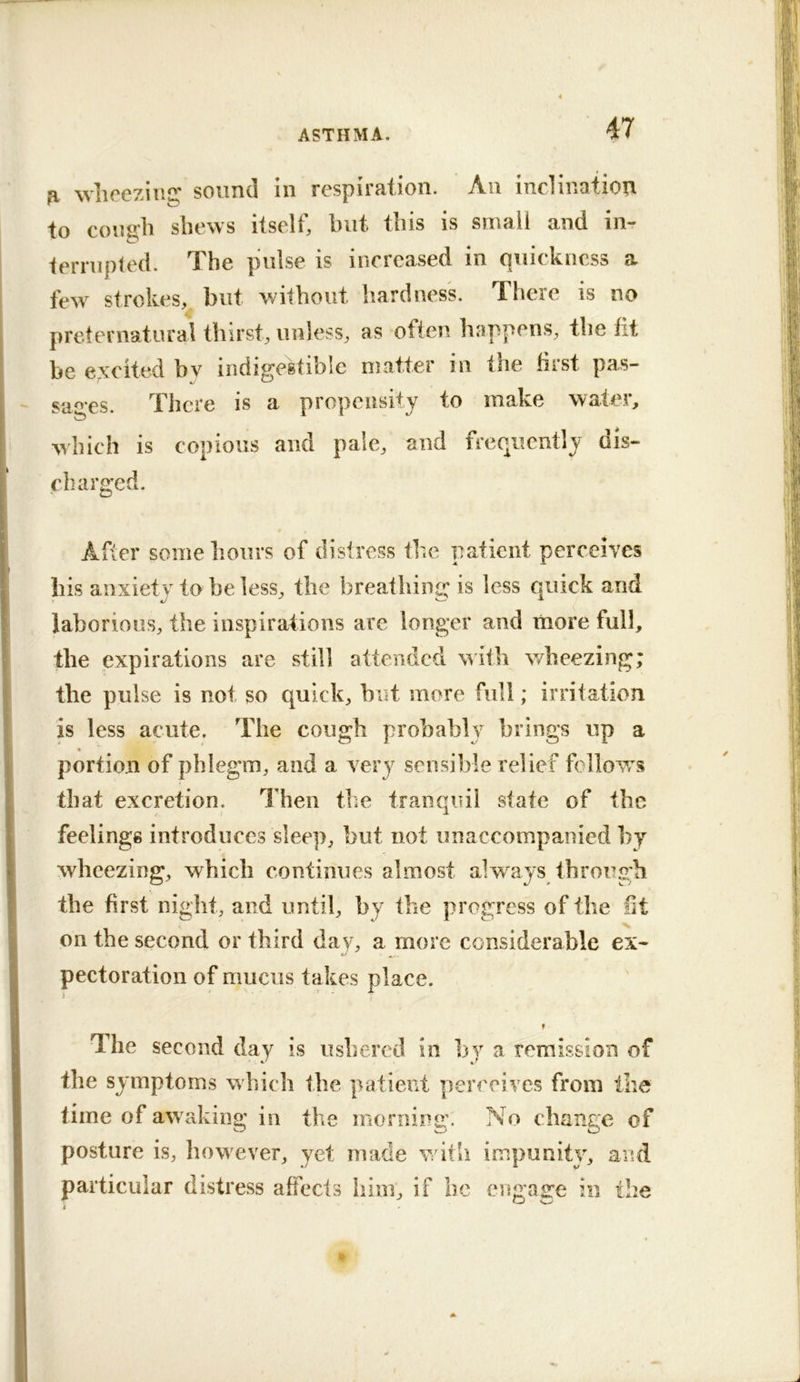 fi wlirozinC!^ sound in respiration. An incliiiatiori to congh shews itself, but this is small and in- terrupted. The pulse is increased in quickness a few strokes, but without hardness. There is no preternatural thirst, unless, as often happens, the fit be excited bv indigestible matter in the first pas- sages. There is a propensity to make water, which is copious and pale, and frequently dis- charged. After some hours of distress the patient perceives his anxiety to he less, the breathing is less quick and laborious, the inspirations are longer and more full, the expirations are still attended with v/heezing; the pulse is not so quick, hut more full; irritation is less acute. The cough probably brings up a portion of phlegm, and a very sensible relief follows that excretion. Then the tranquil state of the feelings introduces sleep, but not unaccompanied by wheezing, which continues almost always thro ugh the first night, and until, by the progress of the lit on the second or third day, a more considerable ex- pectoration of mucus takes place. 9 T^he second day is ushered in by a remission of the symptoms which the patient perceives from the time of awaking in the morning. No change of posture is, how ever, yet made w ith impunity, and particular distress affecls him, if he engage in the