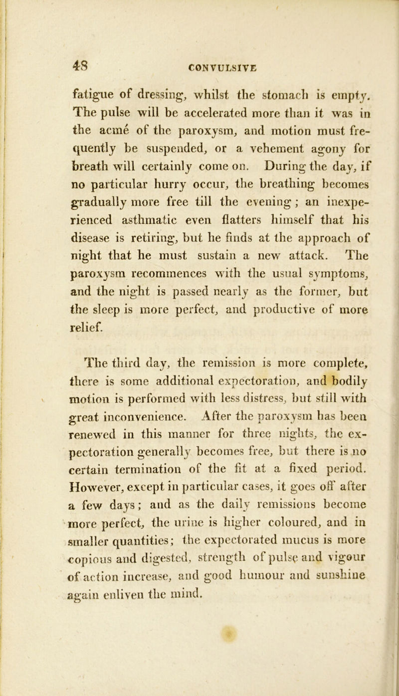 4S CONVULSIVE fatigue of dressings, whilst the stomach is empty. The pulse will be accelerated more than it was in the acme of the paroxysm^ and motion must fre- quently be suspended, or a vehement agony for breath will certainly come on. During the day, if no particular hurry occur, the breathing becomes gradually more free till the evening ; an inexpe- rienced asthmatic even flatters himself that his disease is retiring, but he finds at the approach of I night that he must sustain a new attack. The paroxysm recommences with the usual symptoms, and the night is passed nearly as the former, but the sleep is more perfect, and productive of more relief. The third day, the remission is more complete, there is some additional expectoration, and bodily ' motion is performed with less distress, but still with great inconvenience. After the paroxysm has been ^ renewed in this manner for three nights, the ex- pectoration generally becomes free, but there is no I certain termination of the fit at a fixed period. I However, except in particular cases, it goes off after I a few days; and as the daily remissions become more perfect, the urine is higher coloured, and in smaller quantities; the expectorated mucus is more copious and digested, strength of pulse and vigour I of action increase, and good humour and sunshine ! again enliven the mind. I I