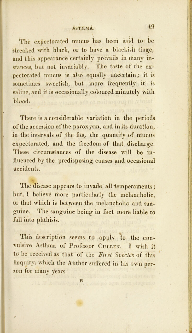 The expectorated mucus lias been said to be streaked with black, or to have a blackish tinge, and this appearance certainly prevails in ihany in- stances, but not invariably. The taste of the ex- pectorated mucus is also equally uncertain; it is sometimes sweetish, but more frequently it is saline, and it is occasionally coloured minutely with I blood; There is a considerable variation in tlie periods of the accession of the paroxysm, and in its duration, , in the intervals of the fits, the quantity of mucus expectorated, and the freedom of that discharge. I These circumstances of the disease vrill be in- ! fluenced by the predisposing causes and occasional I accidents. - . The disease appears to invade all temperaments; but, I believe more particularly the melancholic, or that which is between the melancholic and san- guine. The sanguine being in fact more liable to .fall into phthisis. This description seems to apply to the con^ vulsive Asthma of Professor Cullen. I wish it to be received as that of the First SpecFs of this Inquiry, which the Author suffered in his own per- son for many years. E i y 9 I t