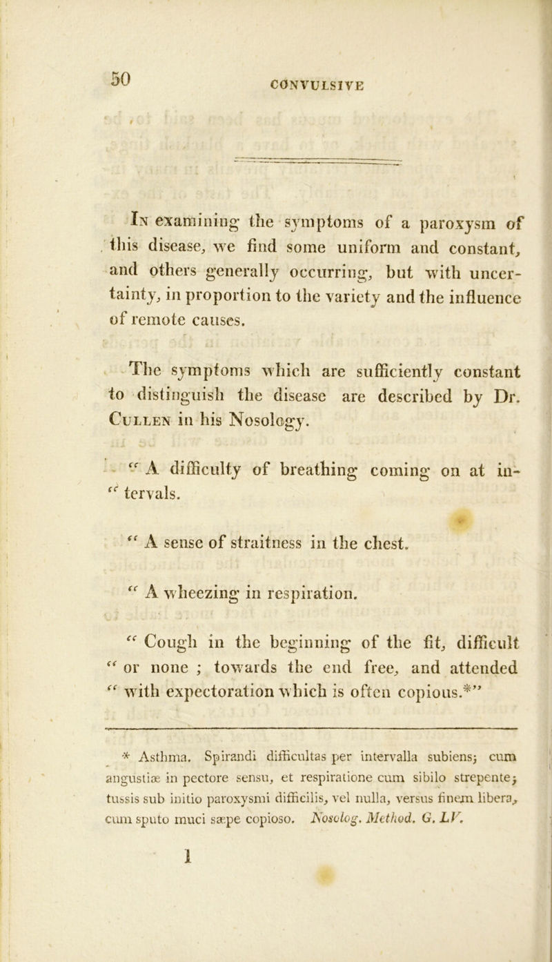 CONVULSIVE In examining’ the symptoms of a paroxysm of this disease^, we find some uniform and constant, and others generally occurring, but with uncer- tainty, in proportion to the variety and the influence of remote causes. r The symptoms which are sufficiently constant to distinguish the disease are described by Dr. Cullen in his Nosology. A difficulty of breathing coming on at in- tervals. A sense of straitness in the chest. A wheezing in respiration. Cough in the beginning of the fit, difficult or none ; towards the end free, and attended with expectoration which is often copious.*' * Asthma. Spirandi difficultas per intervalla subiens) cum angustiae in pectore sensu, et respiratione cum sibilo strepente^ tubsis sub initio paroxysm! difficilis, vel nulla, versus hnem libera, cum sputo muci saepe copioso. Nosolog. Method, G. LV, 1