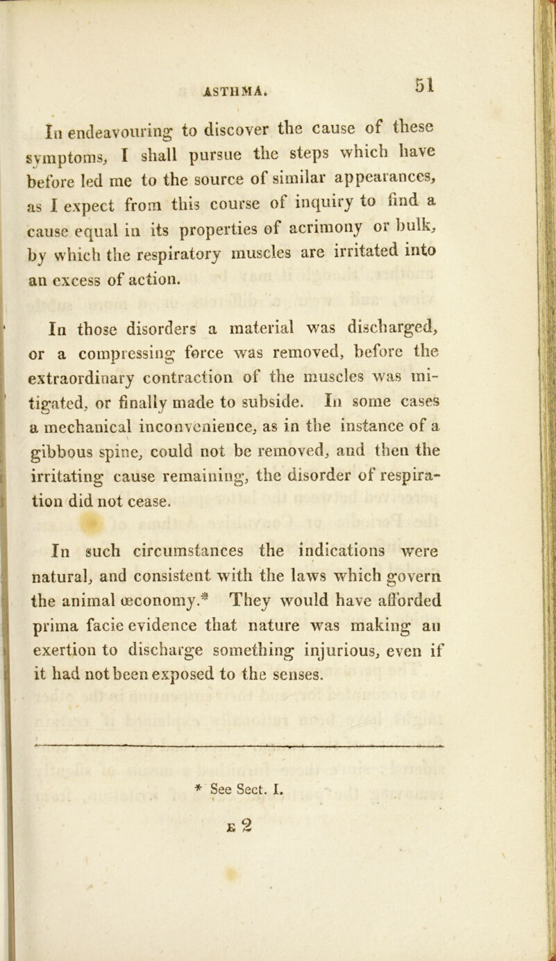 0 III endeavouring to discover the cause of these symptoms^ I shall pursue the steps which have before led me to the source of similar appearances;, as 1 expect from this course of inquiry to find a cause equal in its properties of acrimony or bulk;, by which the respiratory muscles are irritated into an excess of action. In those disorders a material was discharged, or a compressing force was removed, before the extraordinary contraction of the muscles was mi- tigated, or finally made to subside. In some cases a mechanical inconvenience, as in the instance of a V gibbous spine, could not be removed, and then the irritating cause remaining, the disorder of respira- tion <^^did not cease. In such circumstances the indications were natural, and consistent with the laws which govern the animal oeconomy.^ They would have afforded prirna facie evidence that nature was making an exertion to discharge something injurious, even if it had not been exposed to the senses. ■ ■ ■■ ■ I I ■ I ■■■ — BW.. I 1.1^ I ■ ■ ■■ I l.l» I ■■ IMI ■ ■ II. . it m' * See Sect. I. E 2