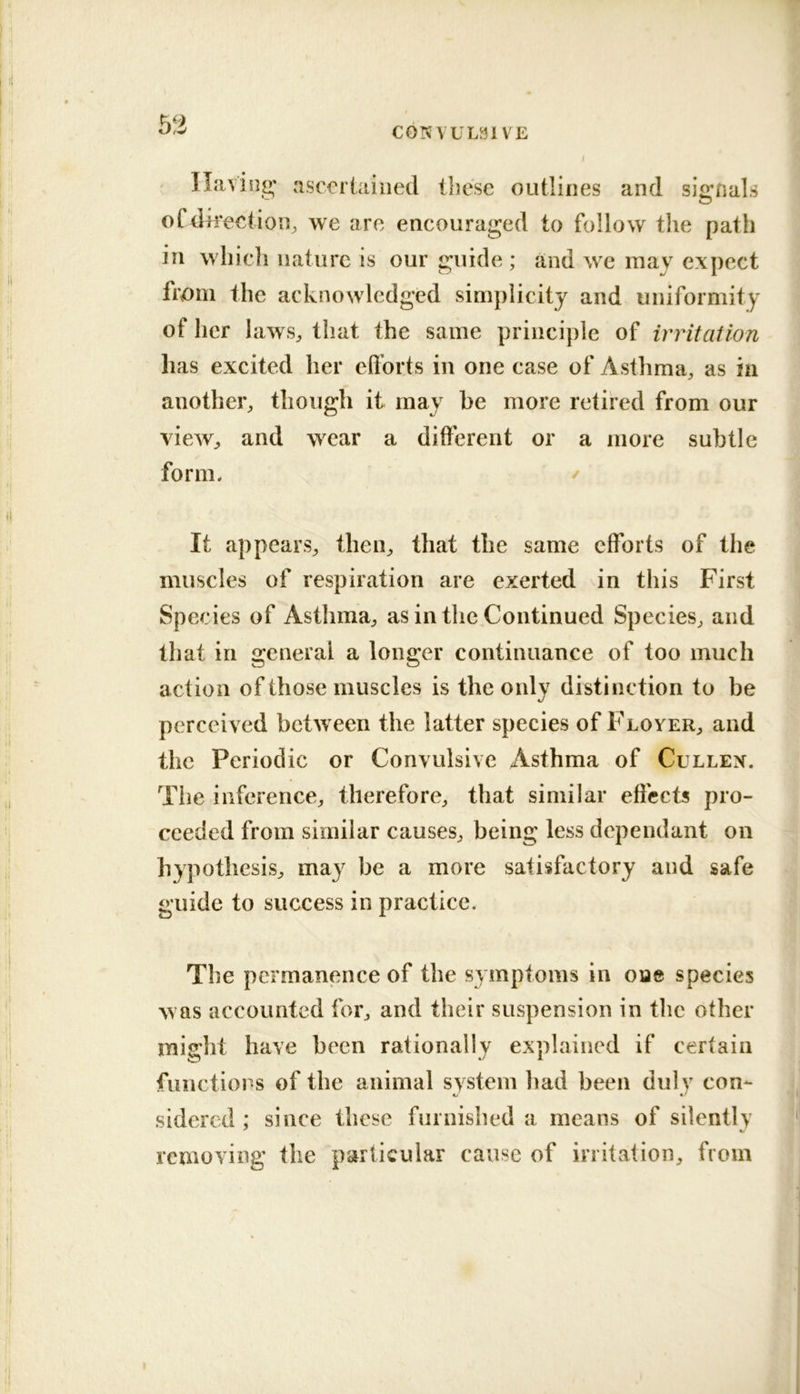 5a Ilavnio; asceriaiiied tliesc outlines and si2;nals oCdii’eetioii^ we are encouraged to follow the path in which nature is our guide ; and we may expect from the acknowledged simplicity and uniformity of her laws, that the same principle of irritation has excited her efl’orts in one case of Asthma, as in another, though it may be more retired from our view, and w^ear a different or a more subtle form, / It appears, then, that the same efforts of the muscles of respiration are exerted in this First Species of Asthma, as in the Continued Species, and that in general a longer continuance of too much action of those muscles is the only distinction to be perceived betw eeii the latter species of Floyer, and the Periodic or Convulsive Asthma of Cullen. The inference, therefore, that similar effects pro- ceeded from similar causes, being less dependant on hypothesis, may be a more satisfactory and safe guide to success in practice. The permanence of the symptoms in one species w as accounted for, and their suspension in the other might have been rationally explained if certain functions of the animal system had been duly con- sidered : since these furnished a means of silently removing the particular cause of irritation, from