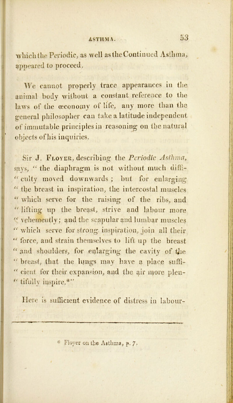 Avhiciitlie Periodic, as well as the Continued AsLlima, appeared to proceed, We caiiiiot properly trace appearances In the animal body without a constant reference to the laws of the oeconomy ol life, any more than the g'cneral philosopher can take a latitude independent of immutable principles in reasoning on the natural objects of his inquiries. Sir J. Floyer, describing the Periodic Asthma^ says, the diaphragm is not without much dihl- culty moved downwards ; but for enlarging the breast in inspiration, the intercostal muscles which serve for the raising of the ribs, and  lifting up the breast, strive and labour more vehemently; and the scapular and lumbar muscles Avhicii serve for strong, inspiration, join all their force, and strain themselves to lift up the breast and shoulders, for enlarging the cavity of ijie breast, that the lungs may liave a place suffi-  cieiit for their expansion, and the air ii)ore pleii- tifully inspire.^’ Her e is sufficient evidence of distress in labour- T Floyer on the Asthma, p. /.