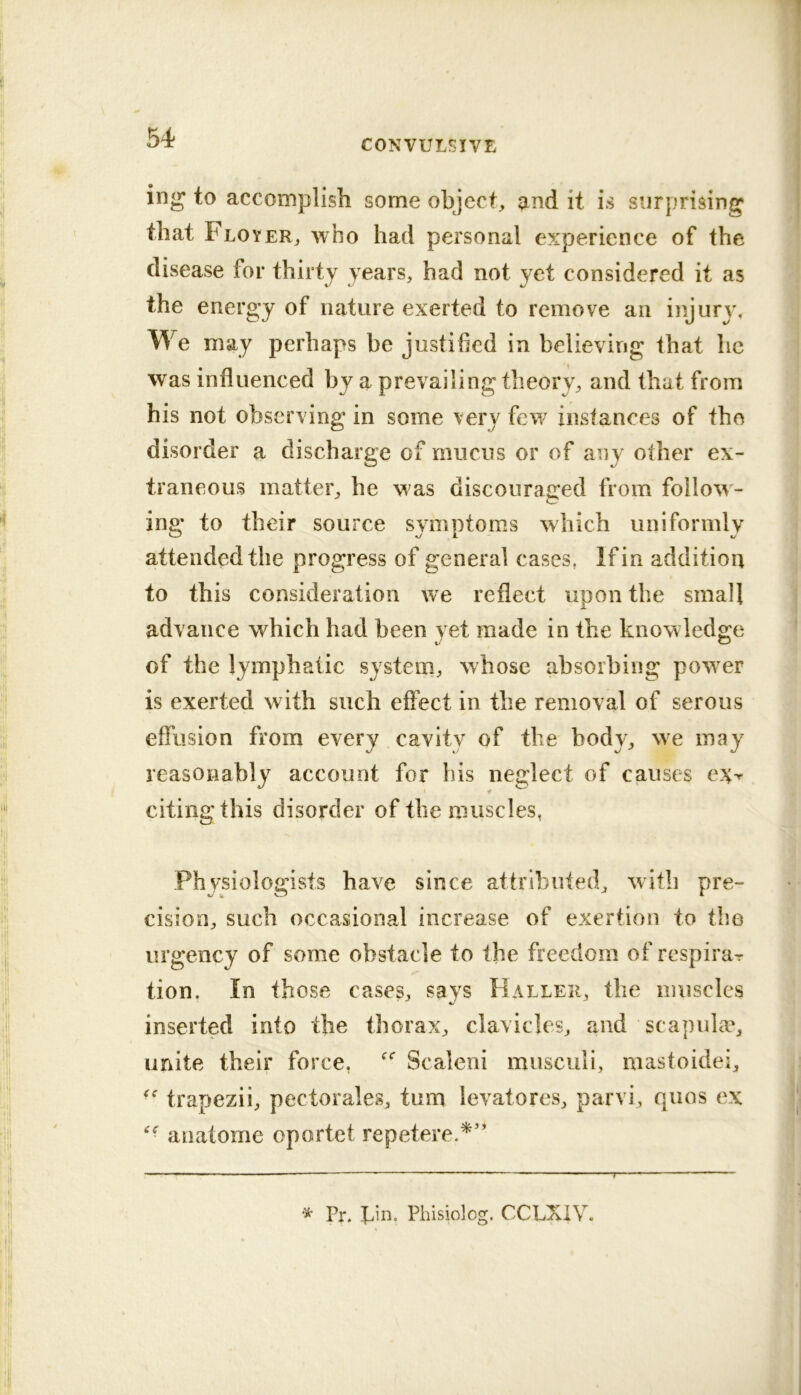 CONVULSIVE ing to accomplish some object, and it is surprising that Floyer, who had personal experience of the disease for thirty years, had not yet considered it as the energy of nature exerted to remove an injurj’. We may perhaps be justified in believing that he was influenced by a prevailing theory, and that from his not observing in some very few instances of the disorder a discharge of mucus or of any other ex- traneous matter, he was discouraged from follow^- ing to their source symptoms which uniformly attended the progress of general cases, If in addition to this consideration we reflect upon the small advance which had been yet made in the knowledge of the lymphatic system, whose absorbing powder is exerted with such effect in the removal of serous effusion from every cavity of the body, we may reasonably account for bis neglect of causes ey^ citing this disorder of the muscles, Physiologists have since attributed, witli pre- cision, such occasional increase of exertion to the urgency of some obstacle to the freedom of respirar tion. In those cases, says Haller, the muscles inserted into the thorax, clavicles, and scapulm, unite their force, Scaleni musculi, mastoidei, ■trapezii, pectorales, turn ievatores, parvi, quos ex anatome oportet repetere.^’* ^ Pr. bin. Phisiolog. CCLXIV.