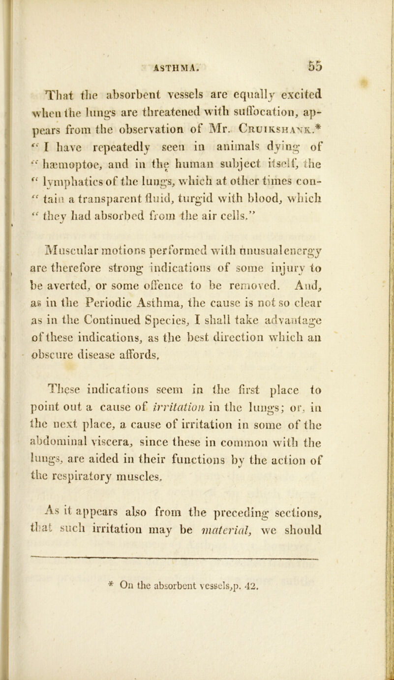 That the absorbent vessels are equally excited when the liiiigs are threatened with suftbcation, ap- pears from the observation of Mr. Cruikshank.* I have repeatedly seen in animals dying of ha^moptoCj and in the human subject itself,, the Ivmphatics of the luiigS;, which at other times con- tain a transparent tiuid, turgid with blood;, which they had absorbed from tlie air ceils.’' Muscular motions performed with unusual energy are therefore strong indications of some injury to be averted^ or some offence to be removed. And;, as in the Periodic Asthma, tlie cause is not so clear as in the Continued Species, I shall take advantage of these indications, as the best direction which an * obscure disease affords. These indications seem in the first place to point out a cause of Irritation in the lungs; or, in the next place, a cause of irritation in some of the abdominal viscera, since these in common with the lungs, are aided in their functions bv the action of ^ 1/ the respiratory muscles. As it appears also from the preceding sections, that such irritation may be material, we should * On the absorbent vessels,p. 42.