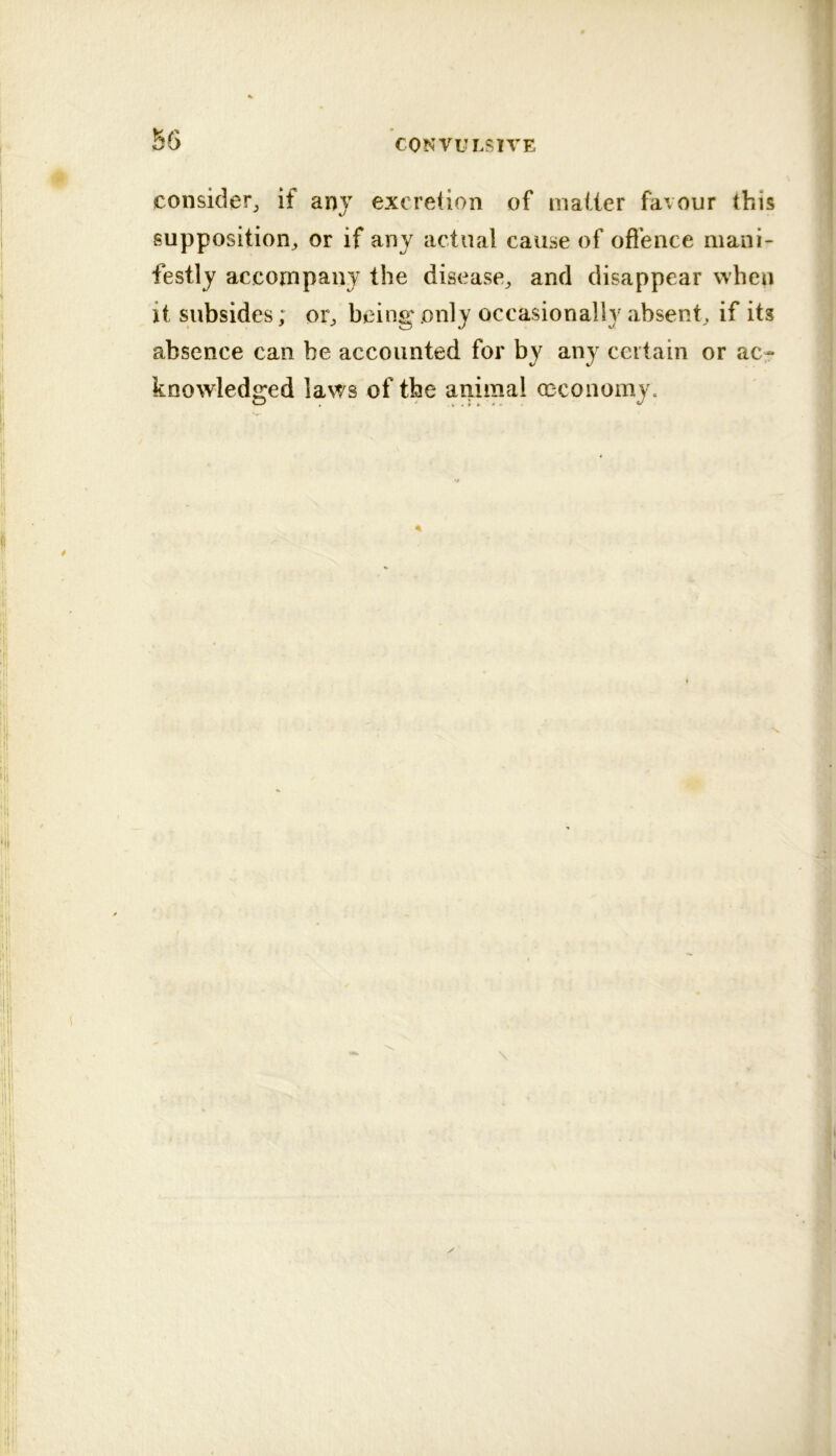 consider^ if any excretion of mailer favour this supposition^ or if any actual cause of offence mani- festly accompany the disease^ and disappear when it subsides; oi% being only occasionally absent^ if its absence can be accounted for by any certain or ac- knowledged laws of the animal cecoiiomy.