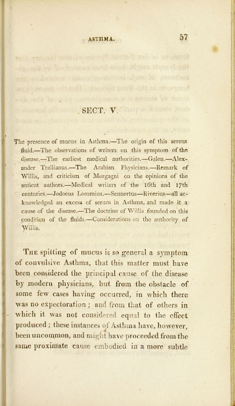 . SECT, V. The presence of mucus in Asthma.—The origin of this serous fluid.—The observations of writers on this symptom of the disease.—The earliest medical authorities.—Galen.—Alex- ander Trallianus.—The Arabian Physicians.—Remark of ^ WiUis, and criticism of Morgagni on the opinions of the antient authors.—Medical writers of the lOth and 17th centuries.—Jodocus Lommius.—Sennertus—Riverius—all ac- knowledged an excess of serum in xAsthma, and made it a cause of the disease.—The doctrine of Willis founded on this condition of the fluids.—Considerations on the authority of Willis. The spitting of mucus is so general a symptom of convulsive Asthma, that this matter must have been considered the principal cause of the disease by modern physicians, but from the obstacle of / some few cases having occurred, in which there was no expectoration ; and from that of others in - which it was not considered eqiuil to the effect produced ; these instances of Asthma have, however. -A ^ been uncommon, and might have proceeded from the same proximate cause embodied in a more subtle V