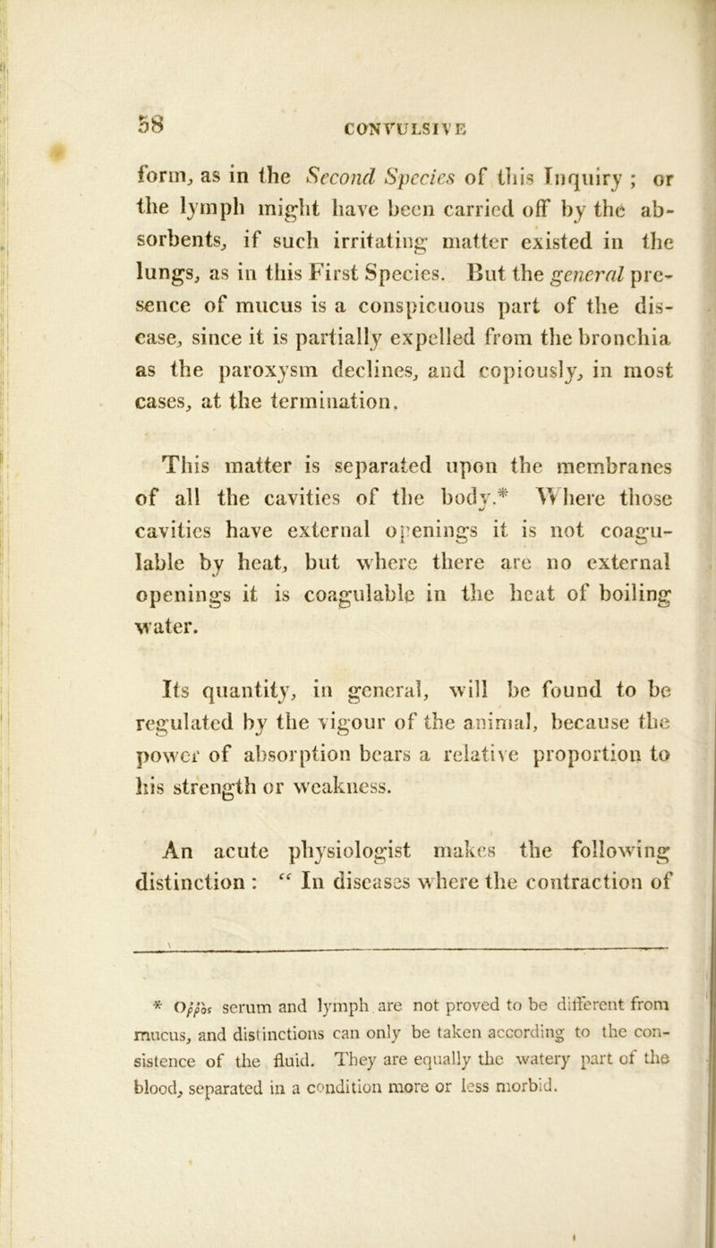 form^ as in the Second Species of tliis Inquiry ; or the lymph might have been carried off by the ab- sorbents^ if such irritating matter existed in the lungSj as in this First Species. But the general pre- sence of mucus is a conspicuous part of the dis- ease^ since it is partially expelled from the bronchia as the paroxysm declines^ and copiously^ in most cases^ at the termination. This matter is separated upon the membranes of all the cavities of the bodv.^ Where those cavities have external openings it is not coagu- lable by heat, but where there are no external openings it is coagulable in the beat of boiling water. Its quantity, in general, will be found to be regulated by the vigour of the animal, because the power of absorption bears a relative proportion to his strength or weakness. I An acute physiologist makes the following distinction : In diseases w here the contraction of \ _ r - * Oppoi serum and lymph are not proved to be different from mucus, and distinctions can only be taken according to the con- sistence of the fluid. They are equally the watery part of the blood, separated in a condition more or less morbid.