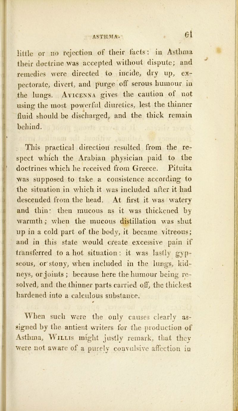 ol little or HO rejection of their facts: in Asthma their doctrine was accepted without dispute; and remedies were directed to incide^ dry up, ex- pectorate, divert, and purge off serous humour in the lungs. Avicenna gives the caution of not using the most povverful diuretics, lest the thinner fluid should be discharged, and the thick remain behind. This practical direction resulted from the re- spect which the Arabian physician paid to the doctrines which he received from Greece. Pituita was supposed to take a consistence according to the situation in wdiich it was included after it had descended from the head. At first it was watery and thin: then mucous as it was thickened by warmth ; when the mucous distillation w as shut up in a cold part of the body, it became vitreous; and in this state would create excessive pain if transferred to a hot situation : it was lastly gyp- seous, or stony, when included in the lungs, kid- neys, or joints ; because here the humour being re- solved, and the thinner parts carried off, the thickest hardened into a calculous substance. When such were the only causes clearly as- signed by the antient writers for the production of Asthma, Willis might justly remark, that they Were not aware of a purely convulsive affection iu