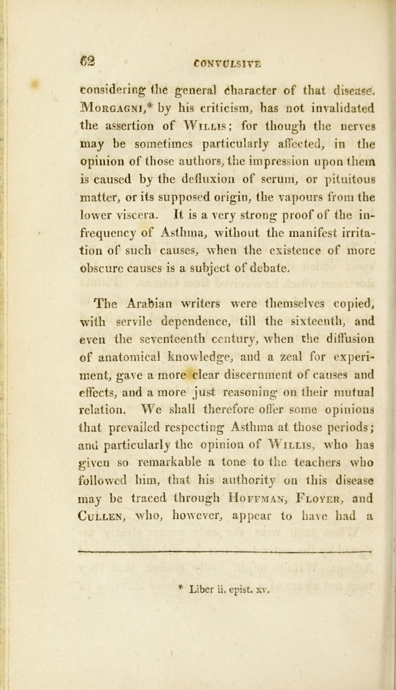 (52 considering (lie general Character of that disease. Morgagni^* by his criticism^ has not invalidated the assertion of Willis; for though the nerves may be sometimes particularly affected^ in the opinion of those authors^ the impression upon them is caused by the defluxion of serum^ or pituitous matter^, or its supposed origin^ the vapours from the lower viscera. It is a very strong proof of the in- frequency of Asthma^ without the manifest irrita- tion of such causes^ when the existence of more obscure causes is a subject of debate. The Arabian writers were themselves copied^ with servile dependence^, till the sixteenth, and even the seventeenth century, when the diftusion of anatomical knowledge, and a zeal for experi- ment, gave a more clear discernment of causes and effects, and a more just reasoning on their mutual relation. We shall therefore oiler some opinions that prevailed respecting Asthma at those periods ; and particularly the opinion of Willis, who has given so remarkable a tone to the teachers who followed him, that his authority on this disease may be traced through Hoffman, Floyer, and Cullen, who, however, appear to have had a