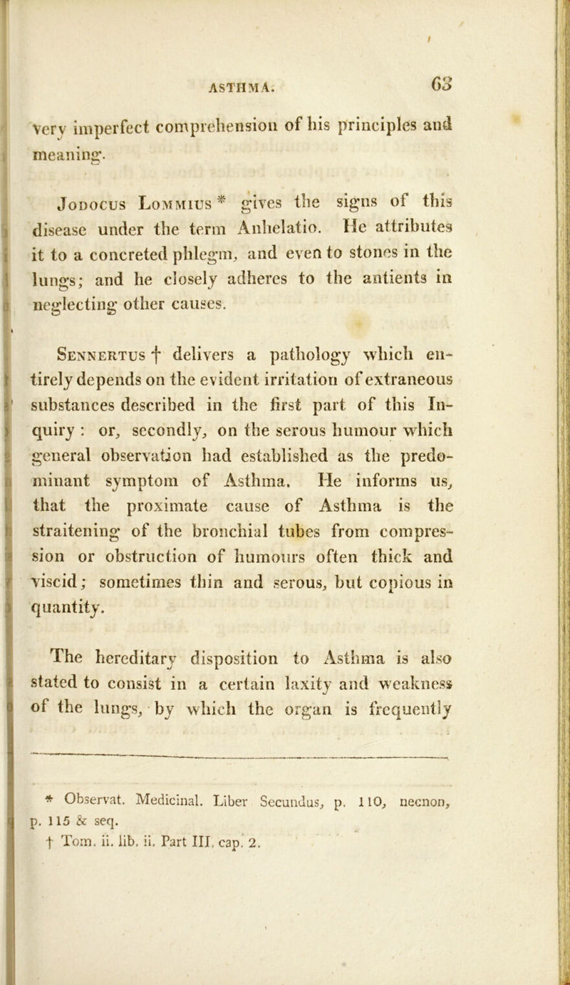 T / ASTHMA. 63 Very imperfect comprehension of his principles and 1 meaning. JoDOCus Lommius ^ gives the signs of this X disease under the term Anhelatio. He attributes i it to a concreted phlegni;, and even to stones in the 1 lungs; and he closely adheres to the antients in i- neglecting other causes. I * * Sennertus f delivers a pathology which en- Stirely depends on the evident irritation of extraneous ' substances described in the first part of this In- I quiry : or, secondly, on the serous humour which i general observation had established as the predo- 0 minant symptom of Asthma. He informs us, I that the proximate cause of Asthma is the I straitening of the bronchial tubes from compres- I sion or obstruction of humours often thick and i viscid; sometimes thin and serous, but copious in quantity. The hereditary disposition to Asthma is also stated to consist in a certain laxity and weakness of the lungs, by which the organ is frequently * Observat. Medicinal. Liber Secundus, p. 110, necnon, p. 115 & seq.