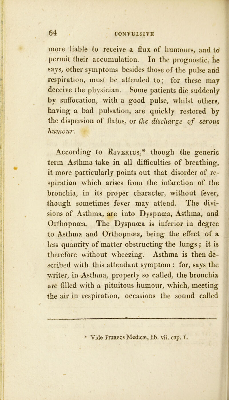 64 more liable to receive a flux of liuiiroursj and to permit their accumulation. In the prognostic, he sajs, other symptoms besides those of the pulse and respiration, must be attended to; for these may deceive the physician. Some patients die suddenly by suffocation, with a good pulse, whilst others, having a bad pulsation, are quickly restored by the dispersion of flatus, or the discharge of serous humour. According to Riverius,^ though the generic term Asthma take in all difficulties of breathing, it more particularly points out that disorder of re- spiration which arises from the infarction of the bronchia, in its proper character, without fever, though sometimes fever may attend. The divi- sions of Asthma, are into Dyspnma, Asthma, and Orthopncea. The Dyspnoea is inferior in degree to Asthma and Ofthopnoea, being the effect of a less quantity of matter obstructing the lungs ; it is tlierefore without wheezing. Asthma is then de- scribed with this attendant symptom : for, says the writer, in Asthma, properly so called, the bronchia are filled with a pituitous humour, which, meeting the air in respiration, occasions the sound called