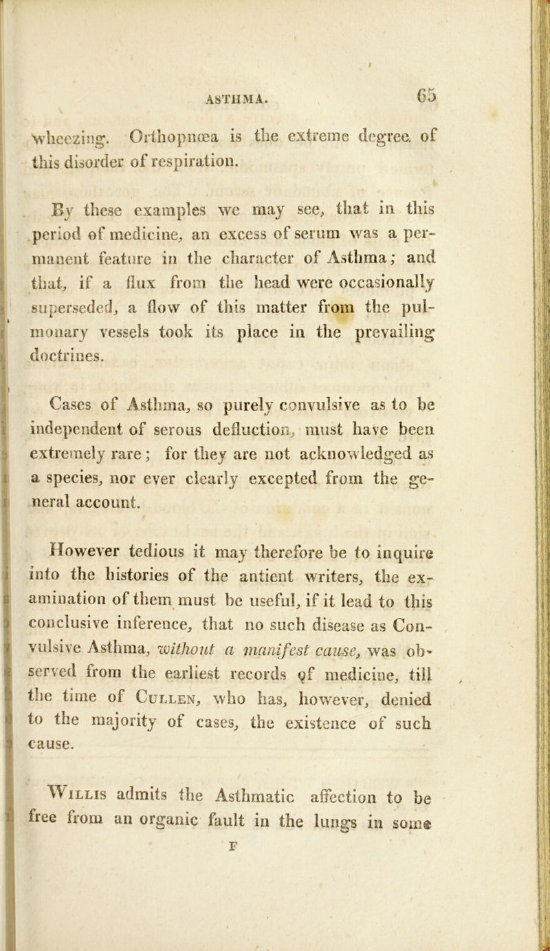 I ASTHMA. , 65 Nvlieeziii^^. Orthopnoea is the extreme degree, of this disorder of respiration. By these examples we may see;, that in this period of medicine^ an excess of semm was a per- manent feature in the character of Asthma; and that;, if a flux from the head were occasionally superseded;, a flow of this matter from the pul- monary vessels took its place in the prevailing doctrines. Cases of Asthma;, so purely convulsive as to be independent of serous defluction^ must have been extremely rare ; for they are not acknowledged as a species^ nor ever clearly excepted from the ge- neral account. However tedious it may therefore be to inquire into the histories of the antient writers^ the ex- amination of them must be usefuh if it lead to this conclusive inference;, that no such disease as Con- , vulsive Asthma;, ^without a manifest cause, was ob* served from the earliest records qf medicine, till the time of Cullen, who has, however, denied to the majority of cases, the existence of such cause. Willis admits the Asthmatic affection to be free from an organic fault in the lungs in som@ F