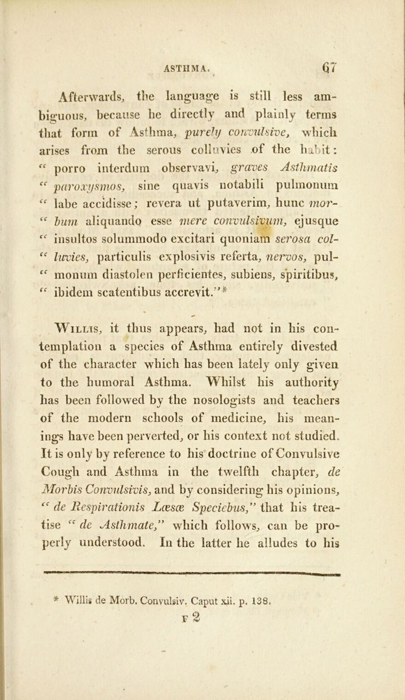 Afterwards^, the language is still less am- bia’uous, because he directly and plainly terms that form of Asthma^ purely convulsive, which arises from the serous collavies .of the habit: porro interdum observavi^ graves Asthmatis paroxijsmos, sine quavis notabili pulmoiium labe accidisse; revcra ut putaverim^ hunc moj'-- hum aliquando esse mere convulsivum, ejusque insultos solummodo excitari quoniam serosa col- luvies, particLilis explosivis referta^ nervos, pul- monum diastolen perficientes, subienS;, s'piritibus, ibidem scatentibus accrevit.*'^ % Willis, it thus appears, had not in his con- templation a species of Asthma entirely divested of the character which has been lately only given to the humoral Asthma. Whilst his authority has been followed by the nosologists and teachers of the modern schools of medicine, his mean- ings have been perverted, or his context not studied. It is only by reference to his'doctrine of Convulsive Cough and Asthma in the twelfth chapter, de Morhis Convulsivis, and by considering his opinions, de Respirationis Loesce Speciehus” that his trea- tise de AstlimateR which follows, can be pro- perly understood. In the latter he alludes to his * Willis de Morb, Convulsiv. Caput x.ii, p. I38< .C ^