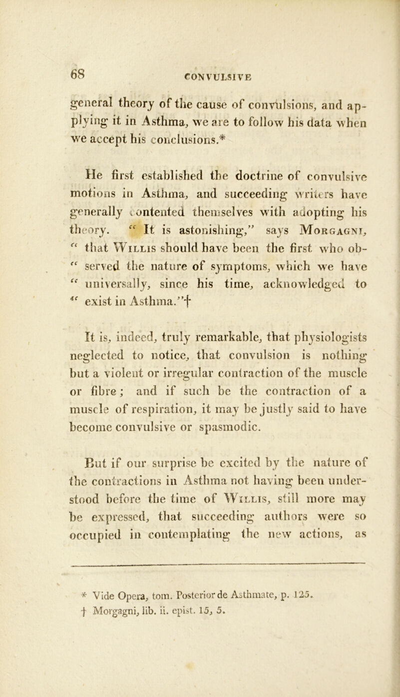 general theory of the cause of convulsions, and ap- plying it in Asthma^, we are to follow his data when we accept his conclusions.* He first established the doctrine of convulsive motions in Asthma, and succeeding writers have generally iontented themselves with adopting his theory. It is astonishing,'' says Morgagni, that Willis should have been the first who ob- served the nature of symptoms, which we have universally, since his time, acknowledged to exist in Asthma.f It is, indeed, truly remarkable, that physiologists neglected to notice, that convulsion is nothing but a violent or irregular contraction of the muscle O or fibre; and if such be the contraction of a muscle of respiration, it may be justly said to have become convulsive or spasmodic. But if our surprise be excited by the nature of the contractions in Asthma not having been under- stood before the time of W^illis, still more may be expressed, that succeeding authors were so occupied in contemplating the new actions, as * Vide Opera, tom. Posterior de Aothmate, p. 125* f Morgagni, lib. ii. epist. 15, 5*