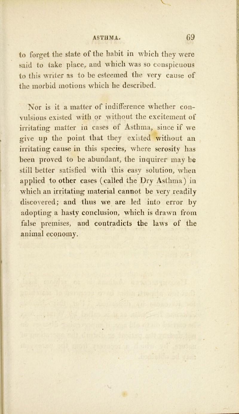 to forget the state of the habit in which they were said to take place;,, and which was so conspicuous to this writer as to be esteemed the very cause of the morbid motions which he described. Nor is it a matter of indifference whether con- vulsions existed with or without the excitement of irritating matter in cases of Asthma;, since if we give up the point that they existed without an irritating cause in this specieS;, where serosity has been proved to be abundant^ the inquirer may be still better satisfied with this easy solution;, when applied to other cases (called the Dry Asthma) in which an irritating material cannot be very readily discovered; and thus we are led into error by adopting a hasty conclusion, which is drawn from false premises, and contradicts the laws of the animal economy.