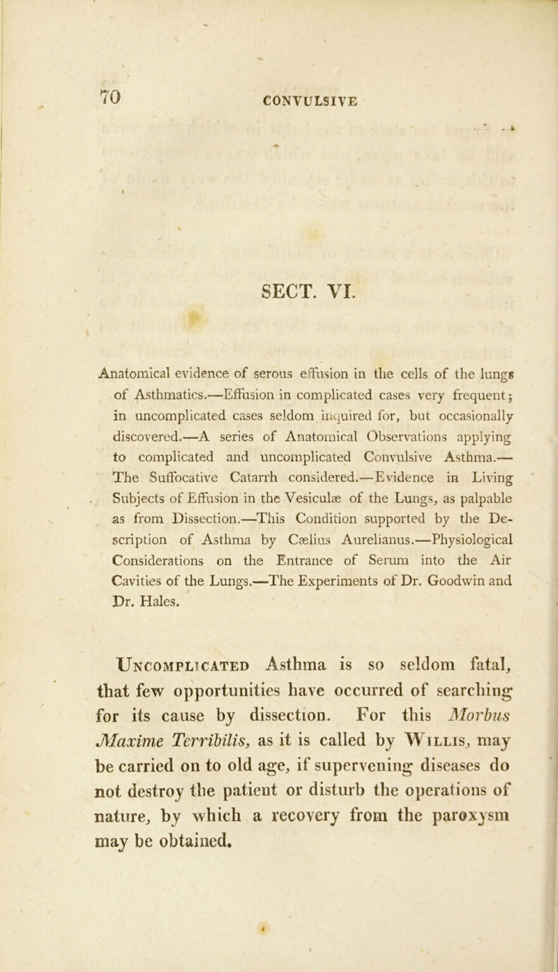 SECT. VI. Anatomical evidence of serous effusion in the cells of the lungs of Asthmatics.—Effusion in complicated cases very frequent 5 in uncomplicated cases seldom inquired for, but occasionally- discovered.—A series of Anatomical Observations applying to complicated and uncomplicated Convulsive Asthma.— The Suffocative Catarrh considered.—Evidence in Living Subjects of Effusion in the Vesiculae of the Lungs, as palpable as from Dissection.—This Condition supported by the De- scription of Asthma by Caslius Aurelianus.—Physiological Considerations on the Entrance of Serum into the Air Cavities of the Lungs.—The Experiments of Dr. Goodwin and Dr. Hales. Uncomplicated Asthma is so seldom fatal^ that few opportunities have occurred of searching for its cause by dissection. For this Morbus JMaxime Terribilis, as it is called by Willis, may be carried on to old age, if supervening diseases do not destroy the patient or disturb the operations of nature, by which a recovery from the paroxysm may be obtained.