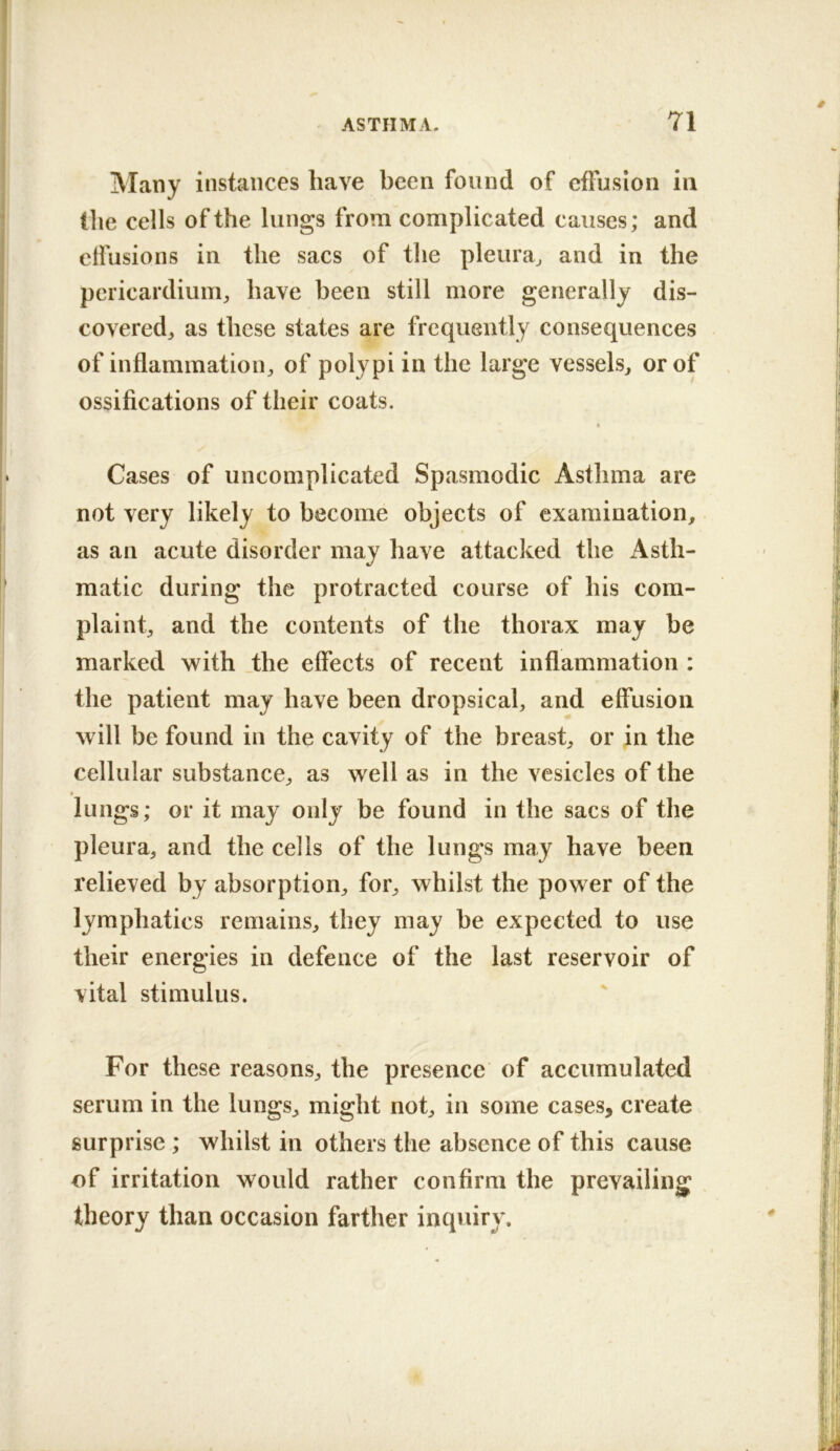 Many instances have been found of effusion in the cells of the lungs from complicated causes; and clfusions in the sacs of the pleura^ and in the pericardium^ have been still more generally dis- co vered, as these states are frequently consequences of inflammation^ of polypi in the large vessels, or of ossifications of their coats. Cases of uncomplicated Spasmodic Asthma are not very likely to become objects of examination, as an acute disorder may have attacked the Asth- matic during the protracted course of his com- plaint, and the contents of the thorax may be marked with .the effects of recent inflammation : the patient may have been dropsical, and effusion will be found in the cavity of the breast, or in the cellular substance, as well as in the vesicles of the lungs; or it may only be found in the sacs of the pleura, and the cells of the lungs may have been relieved by absorption, for, whilst the power of the lymphatics remains, they may be expected to use their energies in defence of the last reservoir of vital stimulus. For these reasons, the presence of accumulated serum in the lungs, might not, in some cases, create surprise ; whilst in others the absence of this cause of irritation would rather confirm the prevailing theory than occasion farther inquiry.