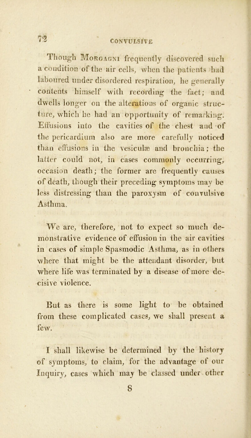 Though Morgagni frequently discovered such a condition of tlie air cells, when the patients had laboured under disordered respiration, he generally contents himself with recording the fact; and dwells longer on the alterations of organic struc- ture, which he had an opportunity of remarking. Eifusions into the cavities of the chest and of the pericardium also are more carefully noticed than effusions in the vesiculae and bronchia; the latter could not, in cases commonly occurring, occasion death; the former are frequently causes of death, though their preceding symptoms may be less distressing than the paroxysm of convulsive Asthma. We are, therefore, not to expect so much de- monstrative evidence of effusion in the air cavities in cases of simple Spasmodic x4sthma, as in others where that might be the attendant disorder, but where life was terminated by a disease of more de- cisive violence. But as there is some light to be obtained from these complicated cases, we shall present a few. I shall likewise be determined by the history of symptoms, to claim, for the advantage of our Inquiry, cases which may be classed under other 8