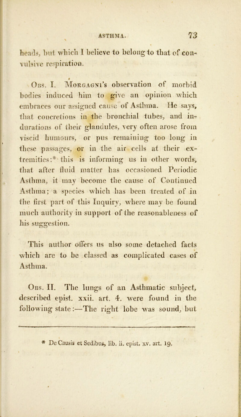 heads, hut which I believe to belong to that of con- vulsive respiration. $ Obs. I. Morgagni’s observation of morbid bodies induced him to give an opinion which embraces our assigned cause of Asthma. He says, that concretions in the bronchial tubes, and in- durations of their glandules, very often arose from viscid humours, or pus remaining too long in these passages, or in the air cells at their ex- tremities this is informing us in other words, that after fluid matter has occasioned Periodic Asthma, it may become the cause of Continued Asthma; a species which has been treated of in the first part of this Inquiry, where may be found much authority in support of the reasonableness of lus suggestion. This author offers us also some detached facts which are to be classed as complicated cases of Asthma. Obs. II. The lungs of an Asthmatic subject, described epist. xxii. art. 4. were found in the following state:—The right lobe was sound, but * DeCausIs et Sedibus, lib. ii. epist. xv. art. 19. 1