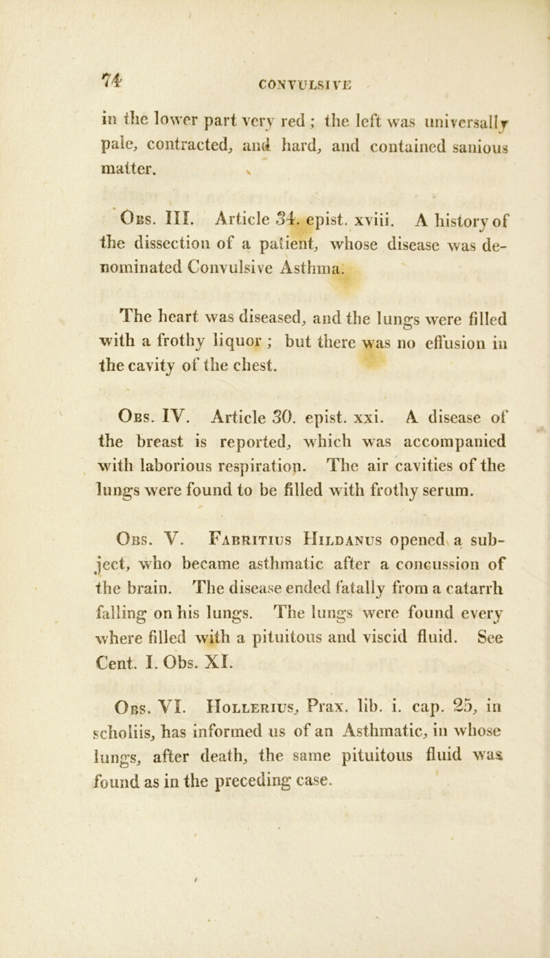 in the lower part very reel; the left was unlversallr pale, contracted, and hard, and contained sanious matter. x ✓ Obs. III. Article 34. epist. xviii. A history of the dissection of a patient, whose disease was de- nominated Convulsive Asthma. The heart was diseased, and the lungs were filled with a frothy liquor ; but there was no efliision in the cavity of the chest. Obs. IV. Article SO. epist. xxi. A disease of the breast is reported, which was accompanied with laborious respiration. The air cavities of the lungs were found to be filled with frothy serum. Obs. V. Fabritiijs Hildanus opened a sub- ject, who became asthmatic after a concussion of the brain. The disease ended fatally from a catarrh falling on his lungs. The lungs were found every where filled with a pituitous and viscid fluid. See Cent. I. Obs. XI. Obs. VI. Hollerius, Prax. lib. i. cap. 25, in schoiiis, has informed us of an Asthmatic, in whose lungs, after death, the same pituitous fluid was found as in the preceding case.