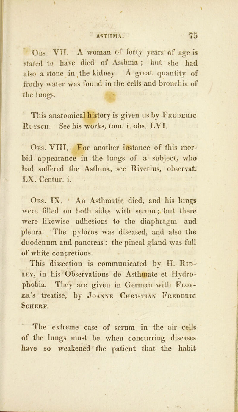 Obs. VIT. a woman of forty years of age is stated to have died of Asihma ; but' she had also a stone in the kidney. A great quantity of frothy water was found in the cells and bronchia of the lungs. This anatomical history is given us by Frederic Ruvsch. See his works^, tom. i. obs. LVI. \ Obs. VIII. For another instance of this mor- bid appearance in the lungs of a subject^ who had suffered the Asthma, see Riverius, observat, LX. Centur. i. Obs. TX. ‘ An Asthmatic died, and his lungs were filled on both sides with serum ; but there were likewise adhesions to the diaphragm and pleura. The pylorus was diseased, and also the duodenum and pancreas : the pineal gland was full of white concretions. This dissection is communicated by H. Rid- ley, in his Observations de Asthmate et Hvdro- phobia. They are given in German with Floy- er's treatise, by Joanne Christian Frederic SCHERF. The extreme case of serum in the air cells of the lungs must be when concurring diseases have so weakened the patient that the habit