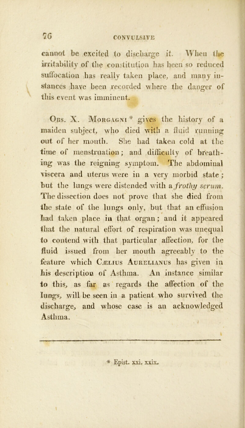 caimot be excited to discharge it. When the irritability of tlie coiisiitutioii has been so reduced sullocation has really taken place^ and many in- stances .have been recorded where the danger of this event was imminent. Obs. X. Morgagni ^ gives the history of a maiden subject^ who died with a iluid running out of her mouth. She had taken cold at the time of menstruation; and difficulty of breath- ing was the reigning symptom. The abdominal viscera and uterus were in a very morbid state ; but the lungs were distended with k frothy serum. The dissection does not prove that she died from the state of the lungs only, but that an effusion iiad taken place in that organ; and it appeared that the natural eifort of respiration was unequal to contend with that particular affection, for the fluid issued from her mouth agreeably to the feature which Cj]iLfus Aurelianus has given in Ills description of Asthma. An instance similar to tbis^ as far as' regards the affection of the longs, will be seen in a patient who survived the discharge, and whose case is an acknowledged Asthma. Epist. xxi. xxix.