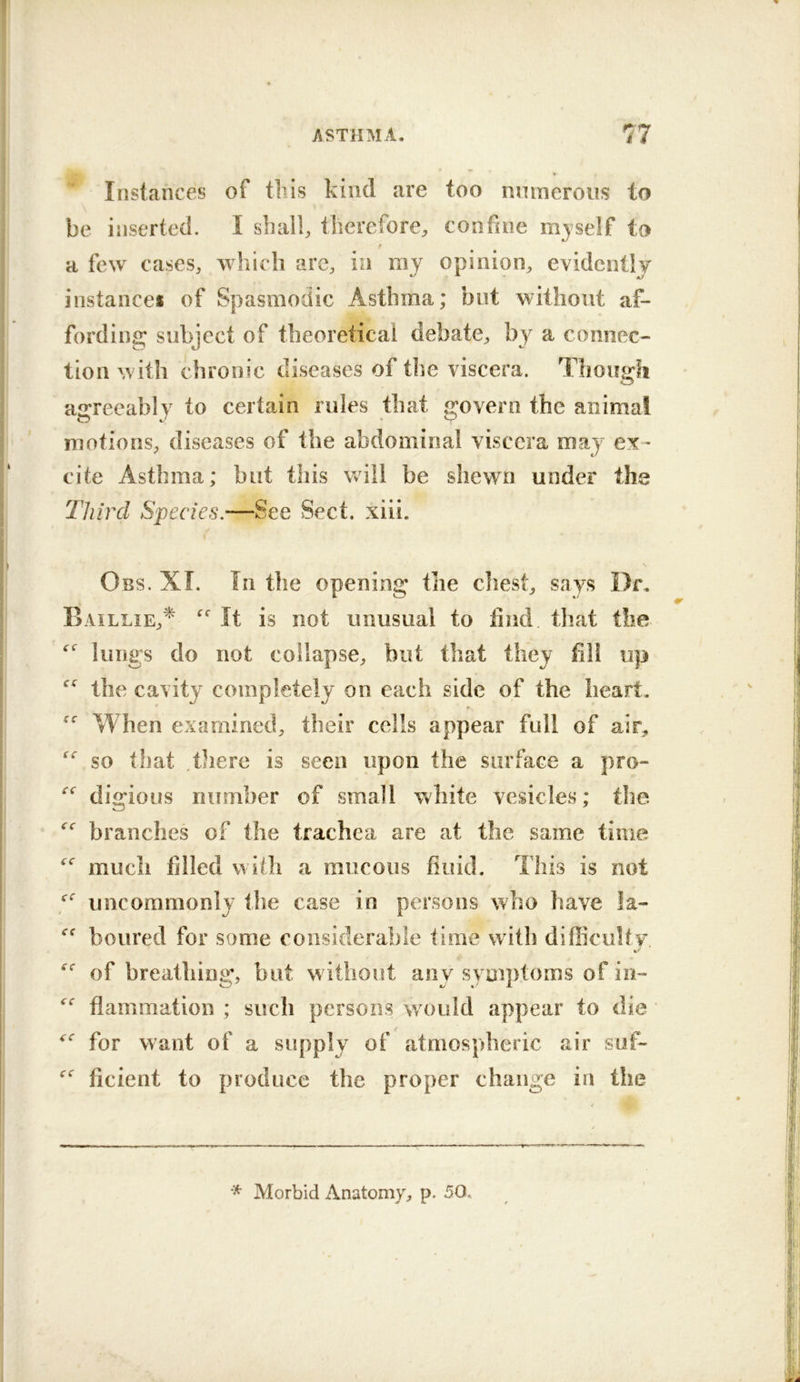 Instances of tbis kind are too nmneroiis to be inserted. I shall, therefore, confine mjself to a few cases, which are, in my opinion, evidcntlj instance# of Spasmodic Asthma; but without af- fording subject of theoretical debate, by a connec- tion w ith chronic diseases of the viscera. Though agreeably to certain rules that govern the animal motions, diseases of the abdominal viscera may ex- cite Asthma; but this will be shewn under the Third Species.—See Sect. xiii. Obs. XL In tlie opening the chest, says Dr. Baillie,'^ It is not unusual to find that the lungs do not collapse, but that they fill up the cavity completely on each side of the heart. When examined, their cells appear full of air, so that tliere is seen upon the surface a pro- digious number of small white vesicles; the branches of the trachea are at the same time much filled with a raucous fluid. This is not uncommonly the case in persons who have la- boured for some considerable time with difficulty of breathing, but w ithout any symptoms of in- fiammation ; such persons would appear to die for want of a supply of atmospheric air suf- ficient to produce the proper change in the * Morbid Anatomy, p. 50.