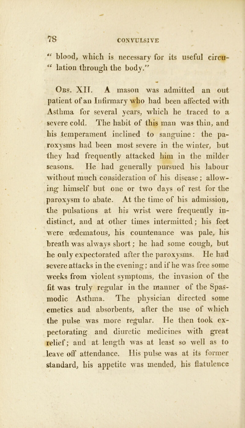 bloody which is necessary for its useful circu- lation through the body/^ Obs. XIT. a mason was admitted an out patient of an Infirmary who had been affected with Asthma for several yearsj which he traced to a severe cold. The habit of this man was thin^ and his temperament inclined to sanguine: the pa- roxysms had been most severe in the winter^ but they had frequently attacked him in the milder seasons. He had generally pursued his labour without much consideration of his disease; allow- ing himself but one or two days of rest for the paroxysm to abate. At the time of his admission, the pulsations at his wrist were frequently in- distinct, and at other times intermitted; his feet were oedematous, his countenance was pale, his breath was always short; he had some cough, but he only expectorated after the paroxysms. He had severe attacks in the evening; and if he was free some weeks from violent symptoms, the invasion of the fit was truly regular in the manner of the Spas- modic Asthma. The physician directed some emetics and absorbents, after the use of which the pulse was more regular. He then took ex- pectorating and diuretic medicines with great relief; and at length was at least so well as to leave off attendance. His pulse was at its former standard, his appetite was mended, bis flatulence