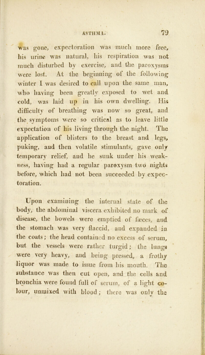 gone^ expectoration was mucli more frec^ his urine was natural^ liis respiration was not much disturbed by exercise^, and the paroxysms were lost. At the beginning of the following winter I was desired to call upon the same man, who having been greatly exposed to wet and cold, was laid up in his own dwelling. Hk difficulty of breathing was now so great, and the symptoms were so critical as to leave little expectation of his living through the night. The application of blisters to the breast and legs, puking, and then volatile stimulants, gave only temporary relief, and he sunk under his weak- ness, having had a regular paroxysm two nights before, which had not been succeeded by expec- toration. Upon examining the internal state of the body, the abdominal viscera exhibited no mark of disease, the bowels were emptied of tieces, and the stomach was very flaccid, and expanded in the coats; the head contained no excess of sei uni, but the vessels were rather turgid; the lungs were very heavy, and being pressed, a frothy liquor was made to issue from his mouth. The substance was then cut open, and the cells and bronchia were found full of serum, of a light co- lour, unmixed with blood; there vvas only the