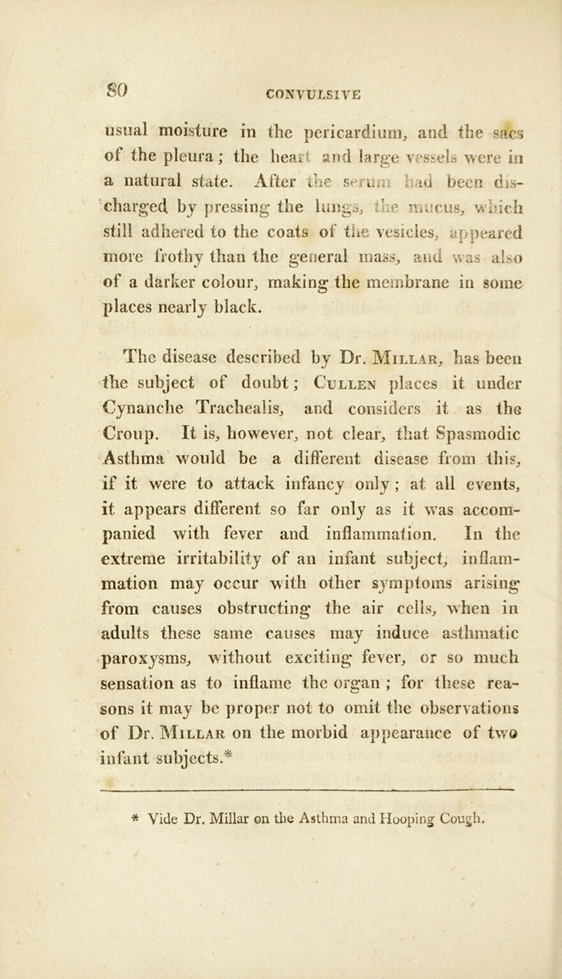 so usual moisture in the pericardium^ and the sacs of the pleura; the heart and large vessels were in a natural state. After the serum had been dis- charged bj pressing the lungs, the mucus, which still adhered to the coats of tiie vesicles, appeared more frothy than the general mass, and was also of a darker colour, making the membrane in some places nearly black. The disease described by Dr. Millar, has been the subject of doubt; Cullen places it under Cynanche Trachealis, and considers it as the Croup. It is, however, not clear, that Spasmodic Asthma would be a different disease from this, if it were to attack infancy only ; at all events, it appears different so far only as it was accom- panied with fever and inflammation. In the extreme irritability of an infant subject, inflam- mation may occur with other symptoms arising from causes obstructing the air cells, when in adults these same causes may induce asthmatic •paroxysms, without exciting fever, or so much sensation as to inflame the organ ; for these rea- sons it may be proper not to omit the observations of Dr. Millar on the morbid appearance of two infant subjects.* * Vide Dr. Millar on the Asthma and Hooping Cough.