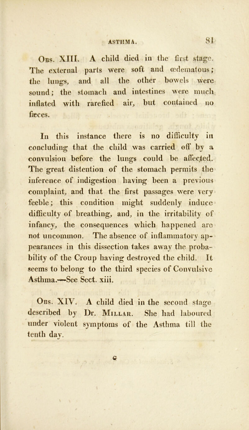 Obs. XIII. A child died in the first stage. The external parts were soft and oedematous; the lungs, and all the other bowels were sound; the stomach and intestines were much inflated with rarefied air, but contained no fasces. In this instance there is no difficulty in concluding that the child was carried off* by a convulsion before the lungs could be affected. The great distention of the stomach permits the inference of indigestion having been a previous complaint, and that the first passages were very- feeble; this condition might suddenly induce difficulty of breathing, and, in the irritability of infancy, the consequences which happened are not uncommon. The absence of inflammatory ap- pearances in this dissection takes away the proba- bility of the Croup having destroyed the child. It seems to belong to the third species of Convulsive Asthma.—See Sect. xiii. 0 Obs. XIV. A child died in the second stage described by Dr. Millar. She had laboured under violent symptoms of the Asthma till the tenth dav.