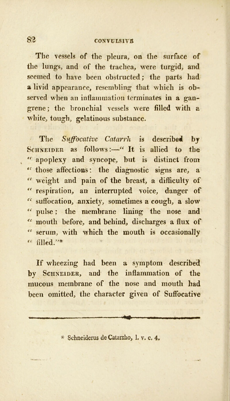 83 The vessels of the pleura^ on the surface of the lungSj and of the trachea^ were turgid^ and seemed to have been obstructed; the parts had a livid appearance, resembling that which is ob- served when an inflammation terminates in a gan- grene; the bronchial vessels were filled with a white, tough, gelatinous substance. The Suffocative Catarrh is described bj Schneider as follows:—It is allied to the apoplexy and syncope, but is distinct from those affections: the diagnostic signs are, a weight and pain of the breast, a difficulty of respiration, an interrupted voice, danger of suffocation, anxiety, sometimes a cough, a slow pulse; the membrane lining the nose and mouth before, and behind, discharges a flux of serum, with which the mouth is occasionally filled/^* If wheezing had been a s}mptom described by Schneider, and the inflammation of the mucous membrane of the nose and mouth had been omitted, the character given of Suffocative * Schneiderus de Catarrho, L v. c. 4*