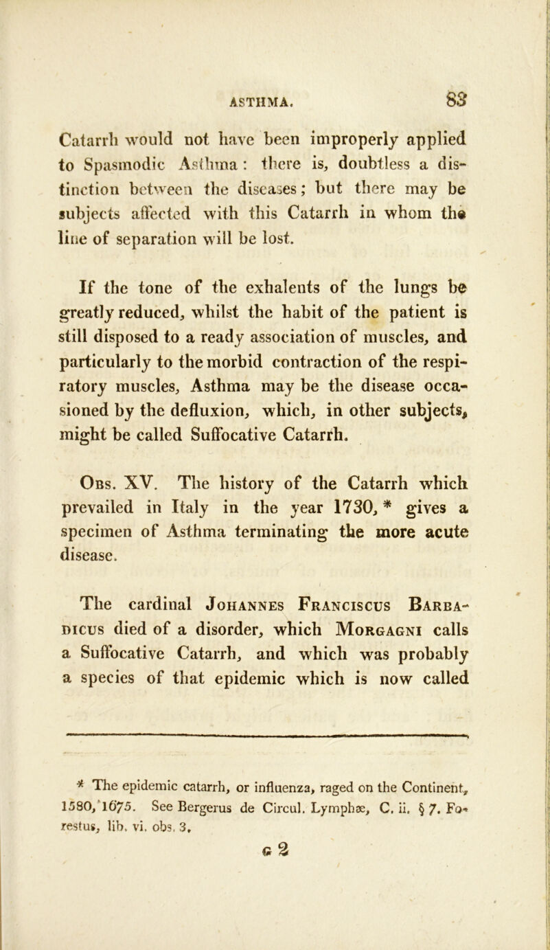 Catarrh would not have been improperly applied to Spasmodic Asthma: there is, doubtless a dis- tinction between the diseases; but there may be subjects affected with this Catarrh in whom the line of separation will be lost. If the tone of the exhalents of the lungs be greatly reduced, whilst the habit of the patient is still disposed to a ready association of muscles, and particularly to the morbid contraction of the respi- ratory muscles. Asthma may be the disease occa- sioned by the defluxion, which, in other subjects, might be called Suffocative Catarrh. Obs. XV. The history of the Catarrh which prevailed in Italy in the year 1730, * gives a specimen of Asthma terminating the more acute disease. The cardinal Johannes Franciscus Barba- mcus died of a disorder, which Morgagni calls a Suffocative Catarrh, and which was probably a species of that epidemic which is now called * The epidemic catarrh, or influenza, raged on the Continent, 158O,T0'75. See Bergerus de Circul. Lymphse, C, ii. § 7. Fo-* restus, lib. vi. obs. 3. q2