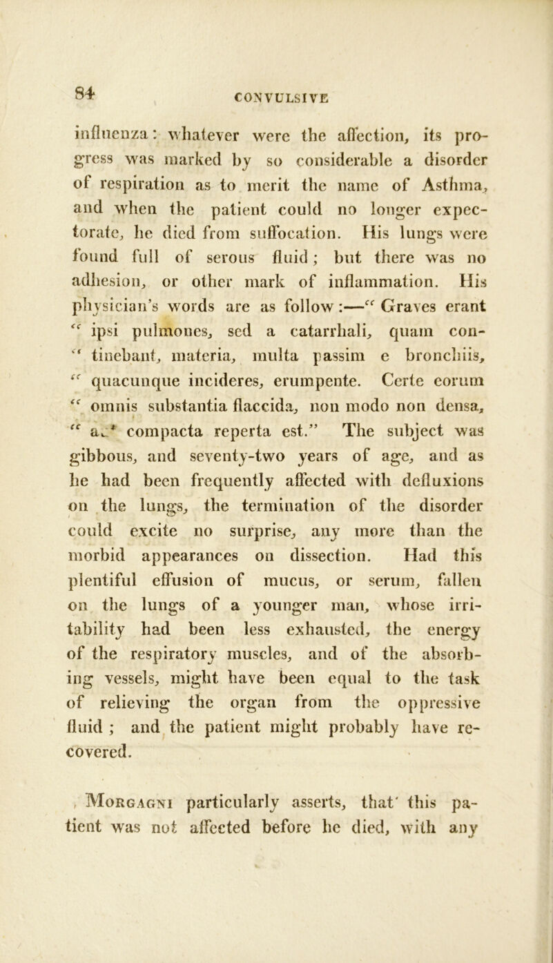 influenza: whatever were the aflection, its pro- gress was marked by so considerable a disorder of respiration as to merit the name of Asthma^ and when the patient could no longer expec- torate;, he died from suffocation. His lungs were found full of serous fluid; but there was no adhesioii;, or other mark of inflammation. His pliysician’s words are as follow:—Graves erant ipsi pulmonesj sed a catarrhali, quam con- tinebantj materia;, multa passim e bronchiis, quacunque incidereS;, erumpente. Certe eorum omnis substantia flaccida^ non modo non densa, t aj/ compacta reperta est.'’ The subject was gibbous^ and seventy-two years of agC;, and as he had been frequently affected with defluxions on the lungs, the termination of the disorder could excite no surprise^ any more than the morbid appearances on dissection. Had this plentiful effusion of mucuS;, or serum^ fallen on the lungs of a younger man, whose irri- tability had been less exhausted, the energy of the respiratory muscles, and of the absorb- ing vessels, might have been equal to the task of relieving the organ from the oppressive fluid; and.the patient might probably have re- covered. , Morgagni particularly asserts, that' this pa- tient was not affected before he died, with any