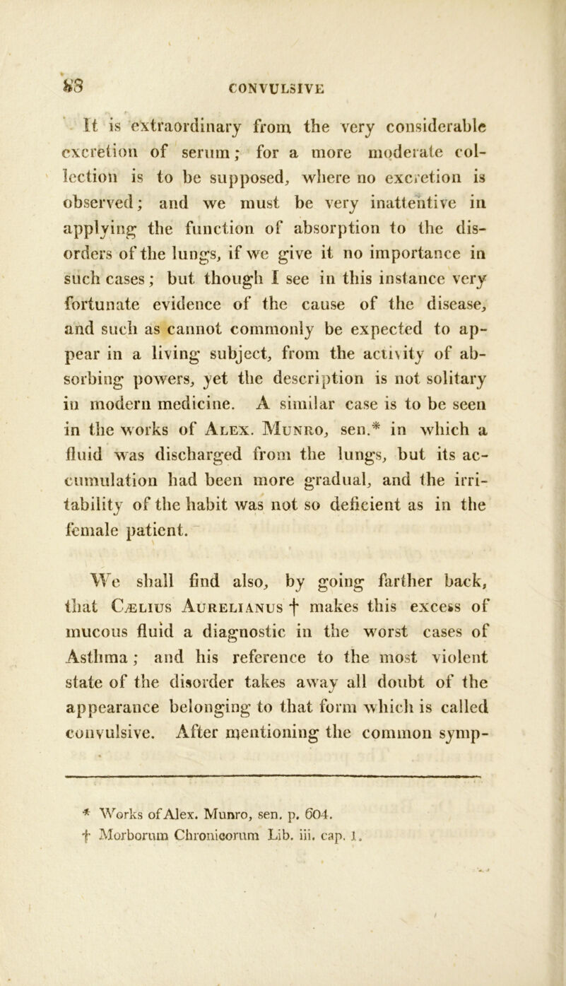 H3 . It is extraordinary from the very considerable excretion of senrni; for a more moderate col- lection is to be supposed, where no excretion is observed; and we must be very inattentive in applying the function of absorption to the dis- orders of the lungs, if we give it no importance in such cases; but though I see in this instance very fortunate evidence of the cause of the disease, and such as cannot commonly be expected to ap- pear in a living subject, from the activity of ab- sorbing powers, yet the description is not solitary in modern medicine. A similar case is to be seen in the works of Alex. Munro, sen.* in which a fluid was discharged from the lungs, but its ac- cumulation had been more gradual, and the irri- tability of the habit was not so deficient as in the female patient. “ We shall find also, by going farther back, that C^Lius Aurelianus f makes this excess of mucous fluid a diagnostic in the worst cases of Asthma; and his reference to the most violent state of the disorder takes away all doubt of the appearance belonging to that form which is called convulsive. After mentioning the common symp- Works of Alex. Munro, sen. p, 604. f Morborum Chronicomni Lib. iii, cap. 1. /