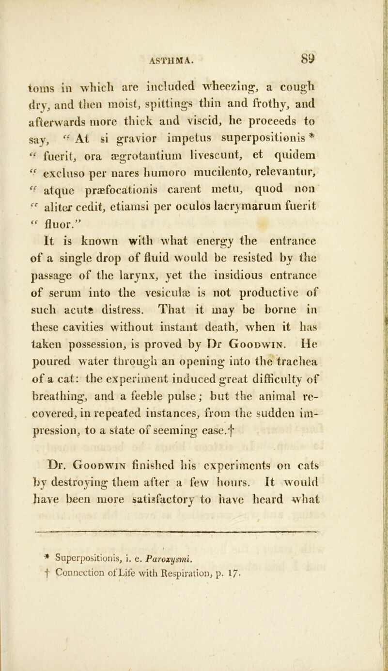 toms in which are included wheezing;, a cough dry, and then moist, spittings thin and frothy, and afterwards more thick and viscid, he proceeds to say, At si gravior impetus superpositionis * fuerit, ora fegrotantium livescunt, et quidem excluso per nares humoro mucilento, relevantur, atque prccfocationis carent metu, quod non aliter cedit, etiamsi per oculos lacrymarum fuerit fluor.'' It is known with what energy the entrance of a single drop of fluid would be resisted by the passage of the larynx, yet the insidious entrance of serum into the vesiculas is not productive of such acutft distress. That it may be borne in these cavities without instant death, when it has taken possession, is proved by Dr Goodwin. He poured water through an opening into the trachea of a cat: the experiment induced great difficulty of breathing, and a feeble pulse; but the animal re- , covered, in repeated instances, from tiie sudden iiii- pression, to a state of seeming ease.f Dr. Goodwin finished his experiments on cats by destroying them after a few hours. It would have been more satisfactory to have heard what * Superpositionis, i. e. Paroxysmi. t Connection of Life with Respiration, p. 17*