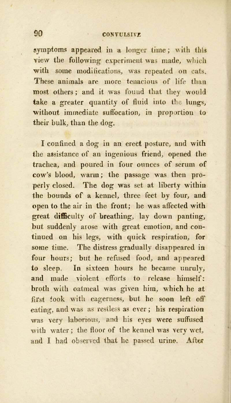 symptoms appeared in a longer time; illi this view the following experiment was made^ which with some modihcations, was repeated on cats. These animals are more tenacious of life than most others; and it was found that they would take a greater quantity of fluid into tlie lungs, without immediate suffocation, in proportion to their bulk, than the dog. I confined a dog in an erect posture, and with the assistance of an ingenious friend, opened the trachea, and poured in four ounces of serum of cow's blood, warm; the passage was then pro- perly closed. The dog was set at liberty within the bounds of a kennel, three feet by four, and open to the air in the front; he was affected with great difficulty of breathing, lay down panting, but suddenly arose with great emotion, and con- tinued on his legs, with quick respiration, for some time. The distress gradually disappeared in four hours; but he refused food, and appeared to sleep. In sixteen hours he became unruly, and made ^violent efforts to release himself: broth with oatmeal was given him, which he at first took with eagerness, but he soon left off eating, and w as as restless as ever; his respiration was very laborious, mid his eyes were suffused with water; the floor of the kennel w'^as very w et, and I had observed that he passed urine. After