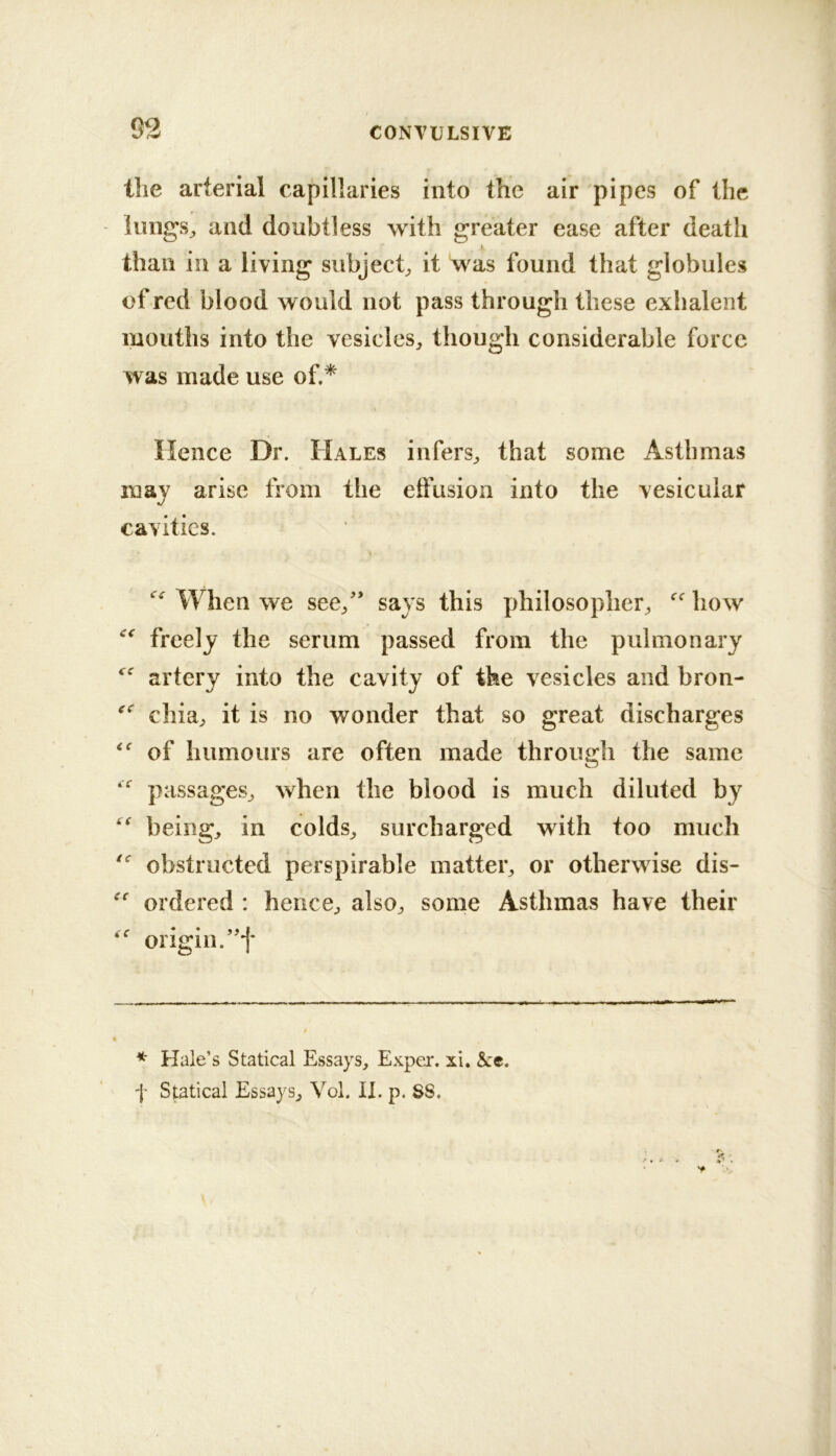 93 the arterial capillaries into the air pipes of the iungS;, and doubtless with greater ease after death than in a living subject^ it was found that globules of red blood would not pass through these exhalent mouths into the vesicles, though considerable force was made use of.* Hence Dr. Hales infers, that some Asthmas may arise from the effusion into the vesicular cavities. When we see,'* says this philosopher, how freely the serum passed from the pulmonary artery into the cavity of the vesicles and bron- cilia, it is no wonder that so great discharges of humours are often made through the same passages, when the blood is much diluted by being, in colds, surcharged with too much obstructed perspirable matter, or otherwise dis- ordered : hence, also, some Asthmas have their origin.’'f * Hale’s Statical Essays, Exper. xi. &c. f Statical Essays, Vol. II. p. SS.