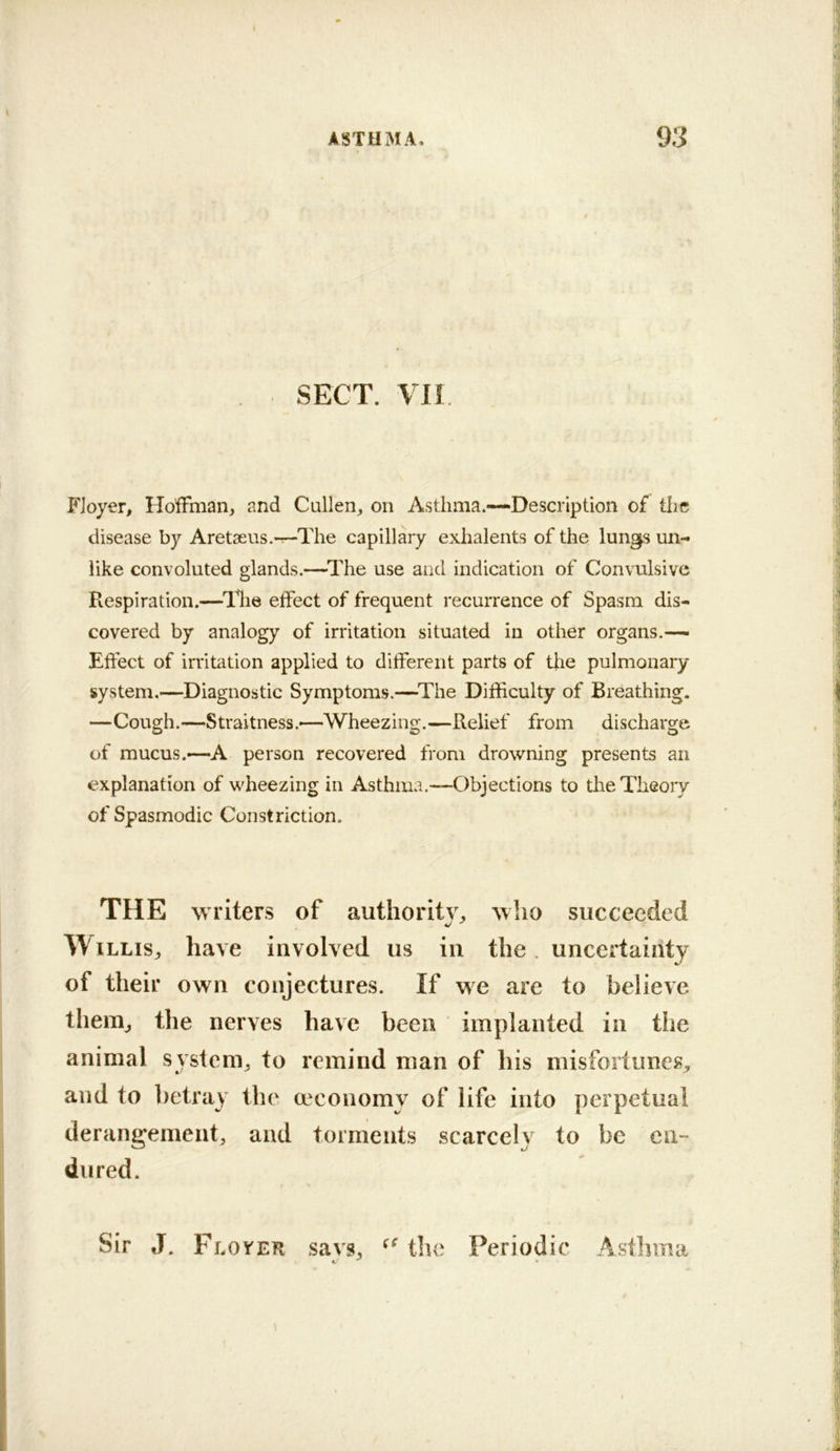 SECT. Vll P'Joyer, Hoffman, and Cullen, on Asthma.—Description of the disease by Aretaeus.—The capillary exhalents of the lungs un- like convoluted glands.—^The use and indication of Convulsive Respiration.—^llie effect of frequent recurrence of Spasm dis- covered by analogy of irritation situated in other organs.-— Effect of irritation applied to different parts of the pulmonary system.—Diagnostic Symptoms.—^The Difficulty of Breathing. —Cough.—Straitness.'—Wheezing.—Relief from discharge of mucus.—A person recovered from drowning presents an explanation of wheezing in Asthma.—Objections to the Theory of Spasmodic Constriction. THE writers of authority, who succeeded Willis, have involved us in the. uncertainty of their own conjectures. If we are to believe them, the nerves have been implanted in the animal system, to remind man of his misfortunes, and to betray the a^conomy of life into perpetual derangement, and torments scarcely to be en- dured. Sir J. Floyer savs, the Periodic Astinna