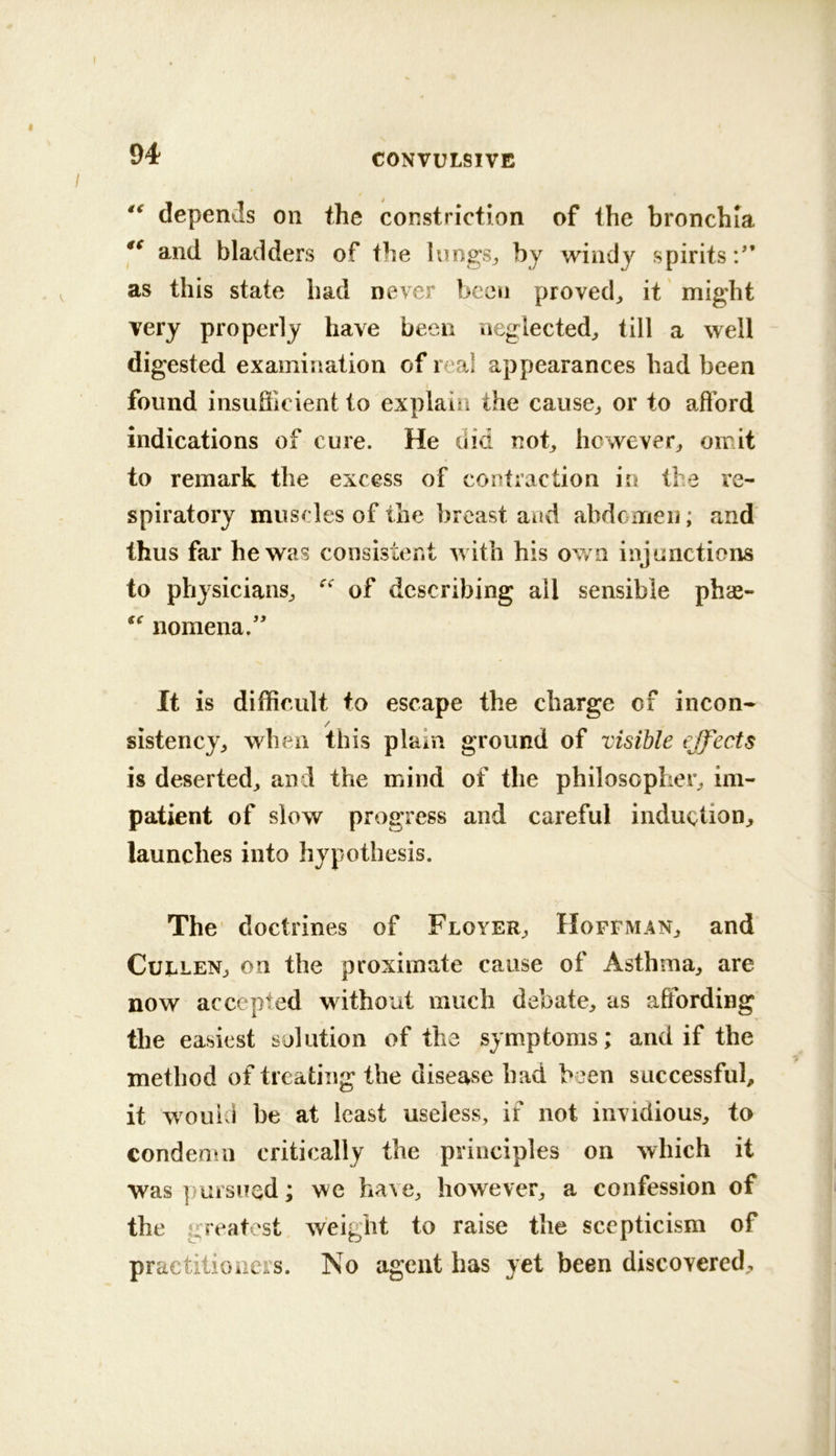 depends on the constriction of the bronchia and bladders of the lungs^ by windy spirits:'* as this state had never been proved^ it might very properly have been neglected^ till a well digested examination of real appearances had been found insufiicient to explain the cause^ or to afford indications of cure. He did nob however^ omit to remark the excess of contraction in the re- spiratory muscles of the breast and abdomen; and thus far he was consistent with his own injunctions to physicians^ of describing all sensible phas- nomena.'* It is difficult to escape the charge of incon- sistency^ when this plain ground of visible effects is deserted^ and the mind of the philosopher^ im- patient of slow progress and careful induction^ launches into hypothesis. The' doctrines of Floyer^ Hoffman^ and CuLLENj on the proximate cause of Asthma^ are now accepted without much debate^ as affording the easiest solution of the symptoms; and if the method of treating the disease had been successful, it wouivi be at least useless, if not invidious, to condenm critically the principles on which it was piiisued; we have, however, a confession of the greatest weight to raise the scepticism of practitioners. No agent has yet been discovered.