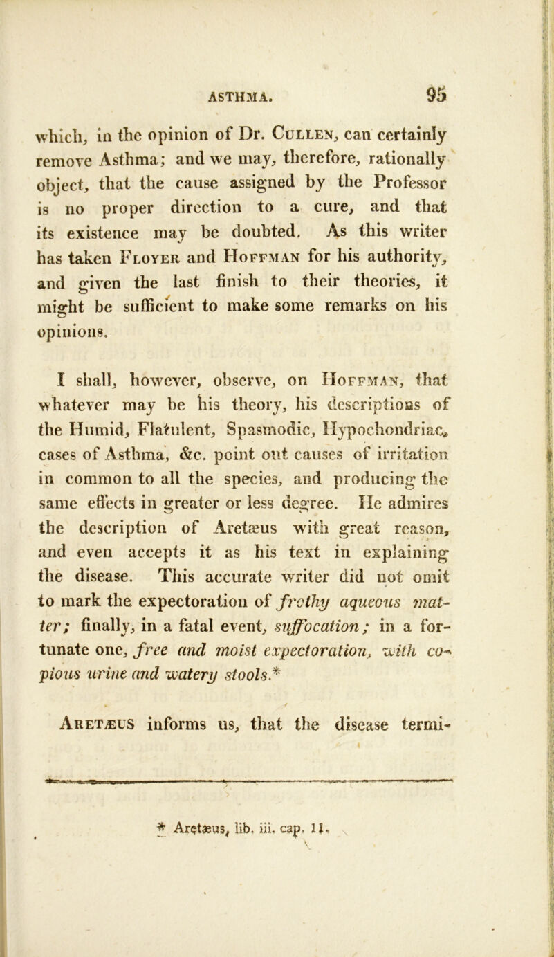 9S which;, in the opinion of Dr. Cullen^, can certainly remove Asthma; and we maj;, therefore;, rationally object, that the cause assigned by the Professor is no proper direction to a cure, and that its existence may be doubted. As this writer has taken Floyer and Hoffman for his authoritv, and iriven the last finish to their theories, it O miffht be sufficient to make some remarks on his opinions. I shall, however, observe, on Hoffman, that whatever may be his theory, his descriptions of the Humid, Flatulent, Spasmodic, Hypochondriac^ cases of Asthma, &c. point out causes of irritation in common to all the species, and producing the same efl’ects in srreater or less dec ree. He admires the description of Aretaeus with great reason, and even accepts it as his text in explaining the disease. This accurate writer did not omit t to mark the expectoration of frothy aqueous mat- ter: finally, in a fatal event, suffocation; in a for- tunate one, free and moist expectoration, with co^ pious urine and 'watery stools.^' Aret^eus informs us, that the disease tennis ————