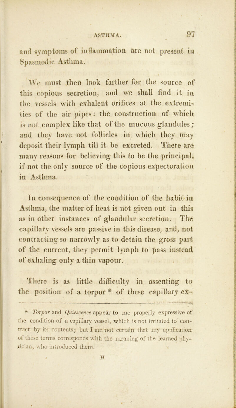 and symptoms of inflammation arc not present in Spasmodic Asthma. I We must then look farther for the source of this copious secretion;, and we shall find it in the vessels with exhalent orifices at the extremi- ties of the air pipes: the construction of which is not complex like that of the mucous glandules; and they have not follicles in which they- may deposit their lymph till it be excreted. There are many reasons for believing this to be the principal, if not the only source of the copious expectoration in Asthma. Til consequence of the condition of the habit in Asthma, the matter of heat is not given out in this as in other instances of glandular secretion. The capillary vessels are passive in this disease, and, not contracting so narrowly as to detain the gross part of the current, they permit lymph to pass instead of exhaling only a thin vapour. There is as little difficulty in assenting to the position of a torpor ^ of these capillary ex- * Torpor and Quiescence appear to me properly expressiv^e of the condition of a capillary vessel, which is not irritated to con- tract by its contents 3 but I aiTi tiot certain that my application of these terms corresponds with the meaning of the leaimd phy- sician, who introduced them. H