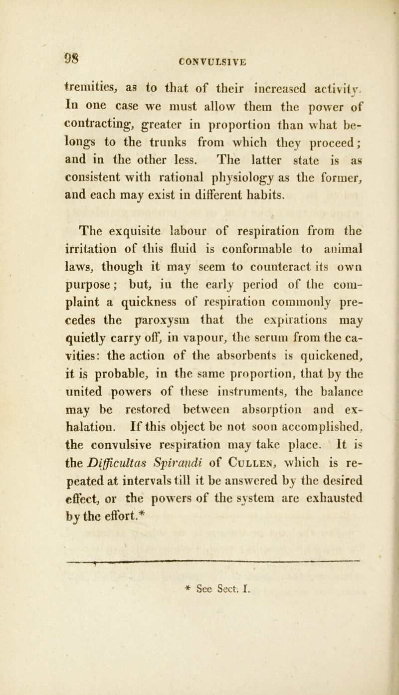 tremities^ as to that of their increased activiiv. In one case we must allow them the power of contracting, greater in proportion than what be- longs to the trunks from which they proceed; and in the other less. The latter state is as consistent with rational physiology as the former, and each may exist in different habits. The exquisite labour of respiration from the irritation of this fluid is conformable to animal laws, though it may seem to counteract its own purpose; but, in the early period of the com- plaint a quickness of respiration commonly pre- cedes the paroxysm that the expirations may quietly carry off, in vapour, the serum from the ca- vities: the action of the absorbents is quickened, it is probable, in the same proportion, that by the united powers of these instruments, the balance may be restored between absorption and ex- halation. If this object be not soon accomplished, the convulsive respiration may take place. It is the Difficult as Spiraudi of Cullen, which is re- peated at intervals till it be answered by the desired effect, or the pow ers of the system are exhausted by the effort.^ * See Sect. I.