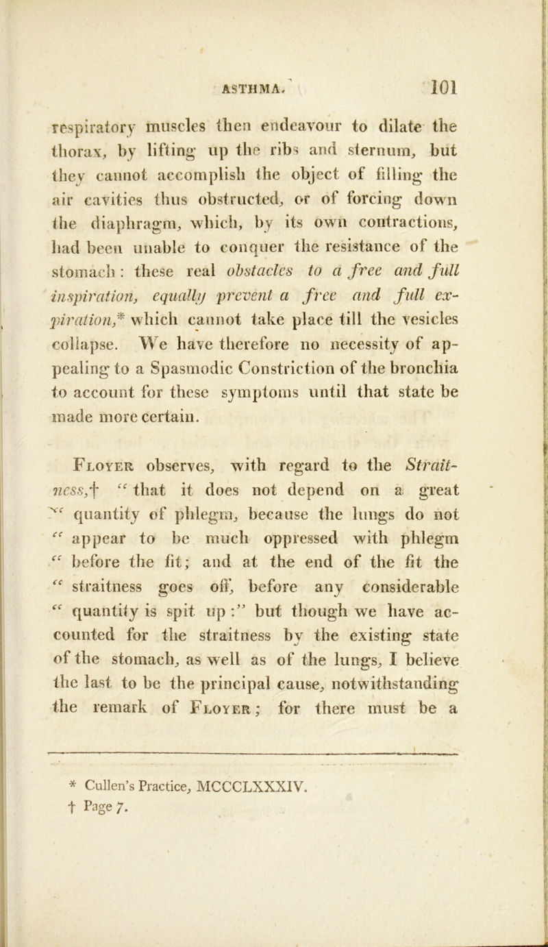 # respiratory muscles then endeavour to dilate the thorax, by lifiing up the ribs and sternum, but they cannot accomplish the object of filling the air cavities thus obstructed, or of forcing down the diaphragm, which, by its own contractions, had been unable to conquer the resistance of the stomach: these real ohstacles to a free and full inspiration, eqiiallij prevent a free and full ex- pirationf which cannot take place till the vesicles collapse. We have therefore no necessity of ap- pealing to a Spasmodic Constriction of the bronchia to account for these symptoms until that state be made more certain. Floyer observes, with regard to the Strait- ness,\ “ that it does not depend on a great quantity of plilegm, because the lungs do not appear to be much oppressed with phlegm before the fit; and at the end of the fit the straitness goes off, before any considerable quantify is spit up but though we have ac- counted for the straitness bv the existing* state of the stomach, as well as of the lungs, I believe the last to be the principal cause, notwithstanding the remark of Floyer; for there must be a t Page;. t