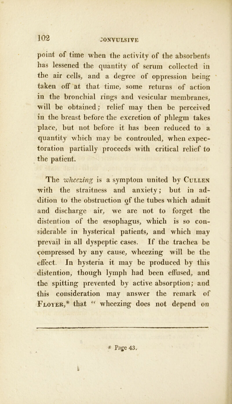 point of time when the activity of the absorbents has lessened the quantity of serum collected in the air cells^ and a degree of oppression being ' taken off at that time^, some returns of action in the bronchial rings and vesicular membranes^ will be obtained; relief may then be perceived in the breast before the excretion of phlegm takes placCj, but not before it has been reduced to a quantity which may be controuled^ when expec- toration partially proceeds with critical relief to the patient. The wheezing is a symptom united by Cullen with the straitness and anxiety; but in ad- dition to the obstruction of the tubes which admit .V and discharge air^ we are not to forget the distention of the oesophagus^ which is so con- siderable in hysterical patients^ and which may prevail in all dyspeptic cases. If the trachea be compressed by any cause^ wheezing will be the effect. In hysteria it may be produced by this distention^ though lymph had been effused^ and the spitting prevented by active absorption; and this consideration may answer the remark of Floyer,* that wheezing does not depend on * Page 43.