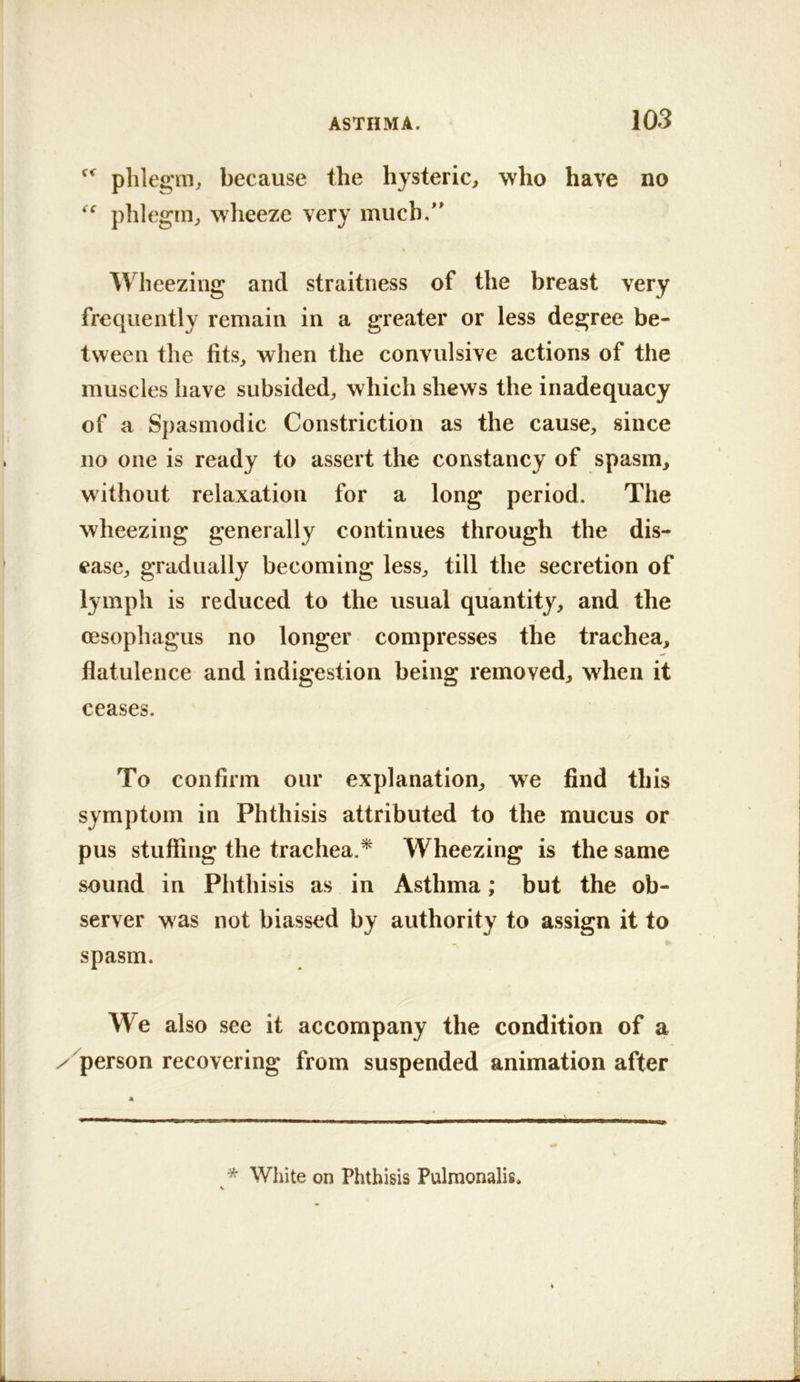 phlegm, because the hysteric, who have no phlegm, wheeze very much.'' Wheezing and straitness of the breast very frequently remain in a greater or less degree be- tween the fits, when the convulsive actions of the muscles have subsided, which shews the inadequacy of a S])asmodic Constriction as the cause, since no one is ready to assert the constancy of spasm, without relaxation for a long period. The wheezing generally continues through the dis- ease, gradually becoming less, till the secretion of lymph is reduced to the usual quantity, and the oesophagus no longer compresses the trachea, flatulence and indigestion being removed, when it ceases. To confirm our explanation, we find this symptom in Phthisis attributed to the mucus or pus stuffing the trachea.^ Wheezing is the same sound in Phthisis as in Asthma; but the ob- server was not biassed by authority to assign it to spasm. We also see it accompany the condition of a ^person recovering from suspended animation after * White on Phthisis Pulmonalis.