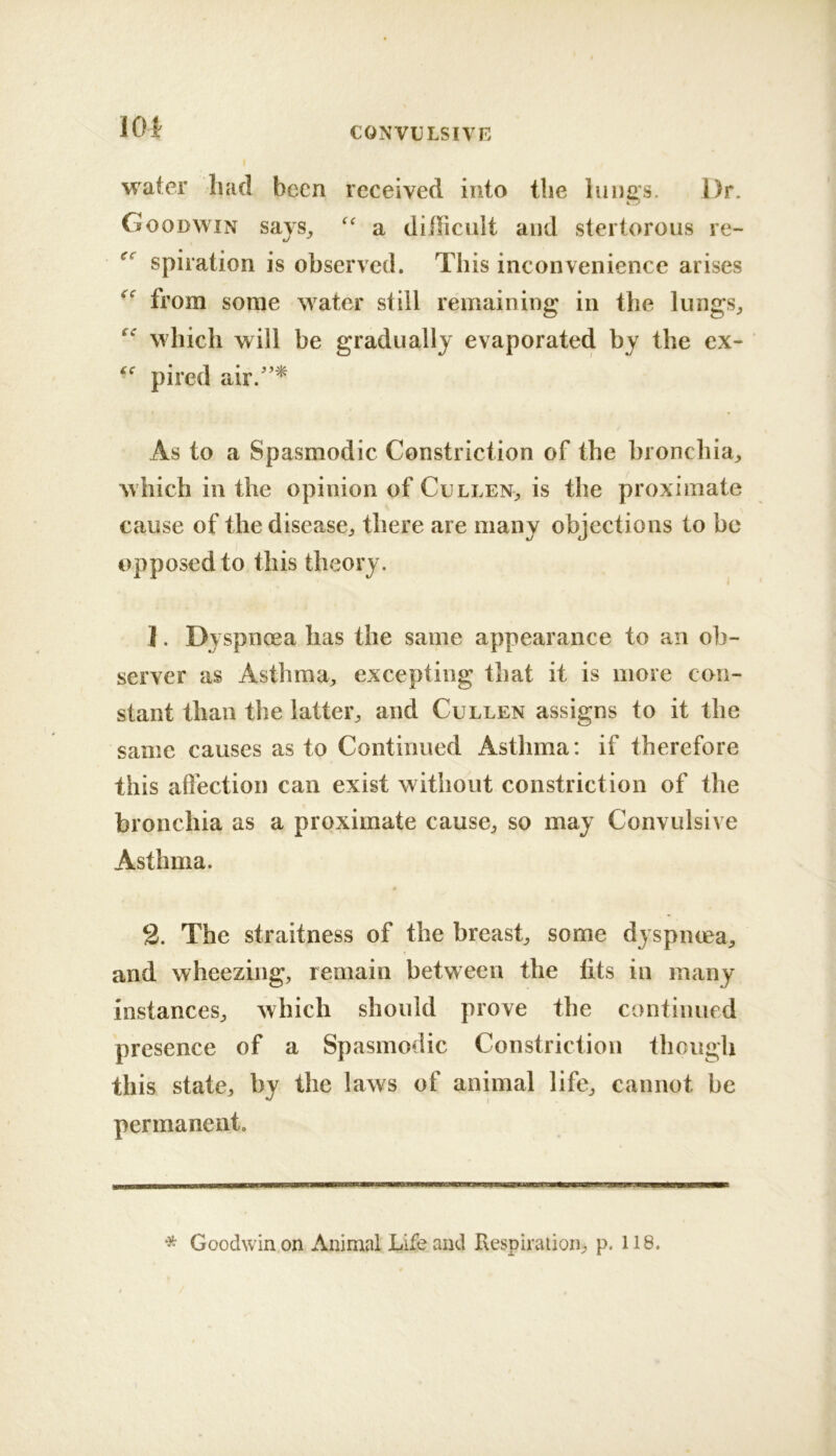 water had been received into the lungs. Dr. Goodwin says^ a difficult and stertorous re- spiration is observed. This inconvenience arises from some water still remaining in the lungs^ which will be gradually evaporated by the ex- pired air.'’^ As to a Spasmodic Constriction of the bronchia, which in the opinion of Cullen, is the proximate cause of the disease, there are many objections to be opposed to this theory. ]. Dyspneea has the same appearance to an ob- server as Asthma, excepting that it is more con- stant than the latter, and Cullen assigns to it the same causes as to Continued Asthma: if therefore this affection can exist without constriction of the bronchia as a proximate cause, so may Convulsive Asthma. 2. The straitness of the breast, some dyspmea, and wheezing, remain between the tits in many instances, which should prove the continued presence of a Spasmodic Constriction though this state, by the laws of animal life, cannot be permanent. * Goodwin on Animal Life and Respiration, p. 118.