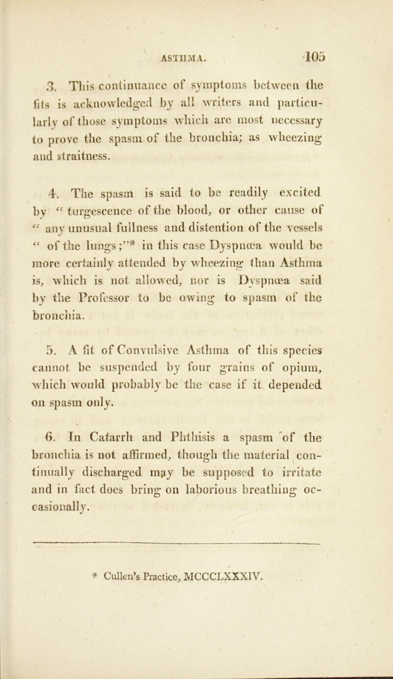 \ / 3. This continuance of symptoms between the fits is acknowledged by all writers and particu- larly of those symptoms whicii are most necessary to prove the spasm of the bronchia; as wheezing and straitness. 4. The spasm is said to be readily excited by turgescence of the bloody or other cause of any unusual fullness and distention of the vessels of the lungs in this case Dyspnma would be more certainly attended by v/heezing than Asthma is, which is not allowed, nor is Dyspnoea said by the Professor to be owing to spasm of the bronchia. 5. A fit of Convulsive Asthma of this species cannot be suspended by four grains of opium, which wmuld probably be the case if it depended on spasm only. 6. In Catarrh and Phthisis a spasm of the bronchia is not affirmed, though the material con- tinually discharged may be supposed to irritate and in fact does bring on laborious breathing oc- casionally.