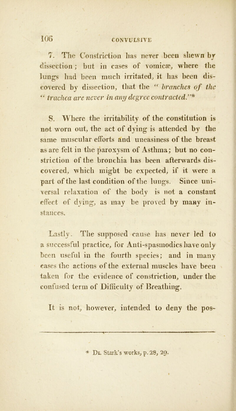 iOG 7. The Constriction has never been shewn bv «/ clisseetion; but in cases of vomic®;, where the lungs had been much irritated, it lias been dis- covered by dissection, tliat the branches of the trachea are never in any degree contracted/'^' 8. Where the irritability of the constitution is not worn out, the act of dying is attended by the same muscular efforts and uneasiness of the breast as are felt in the paroxysm of Asthma; but no con- striction of the bronchia has been afterwards dis- covered, which might be expected, if it were a part of the last condition of the lungs. Since uni- versal relaxation of the body is not a constant effect of dying, as may be proved by many in- stances* Lastly. The supposed cause has never led to a successful practice, for Anti-spasmodics have only been useful in the fourth species; and in many cases the actions of the external muscles have been taken for the evidence of constriction, under the confused term of Difficulty of Breathing. It is not, however, intended to deny the pos- Dk. Stark’s works, p.28, 29.